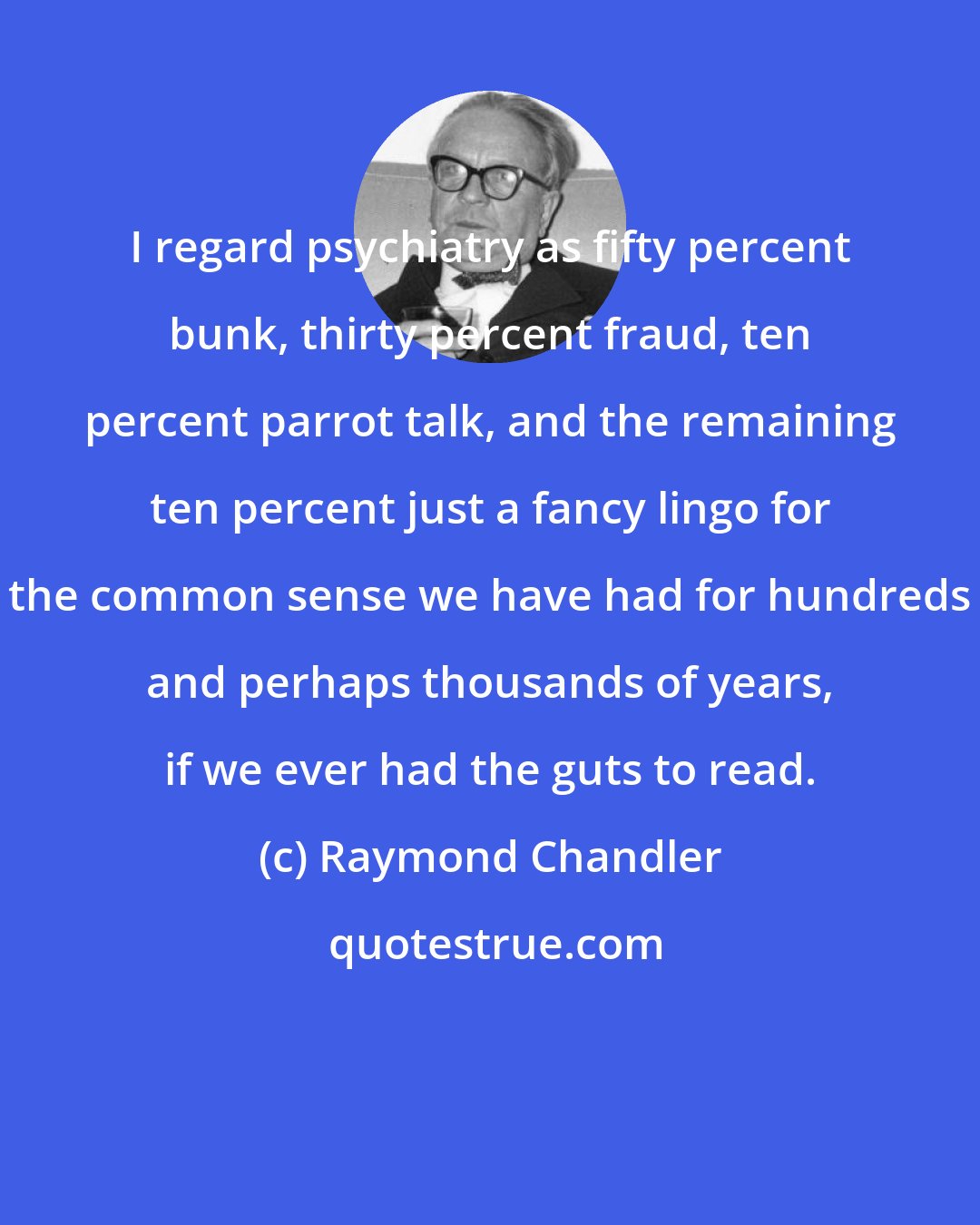 Raymond Chandler: I regard psychiatry as fifty percent bunk, thirty percent fraud, ten percent parrot talk, and the remaining ten percent just a fancy lingo for the common sense we have had for hundreds and perhaps thousands of years, if we ever had the guts to read.