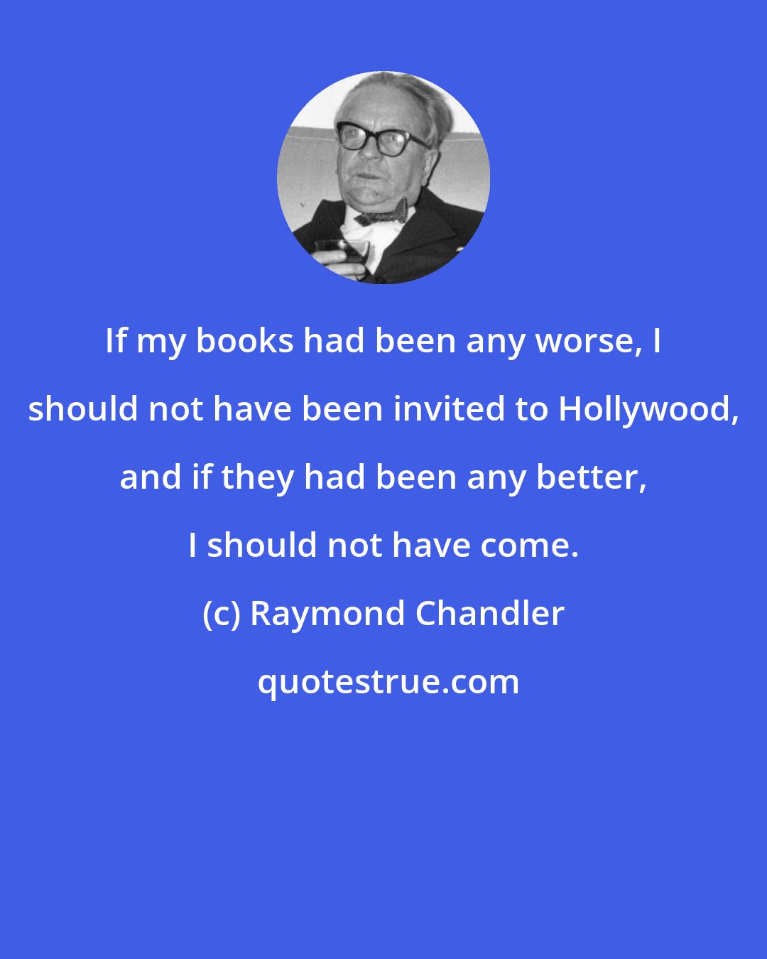 Raymond Chandler: If my books had been any worse, I should not have been invited to Hollywood, and if they had been any better, I should not have come.