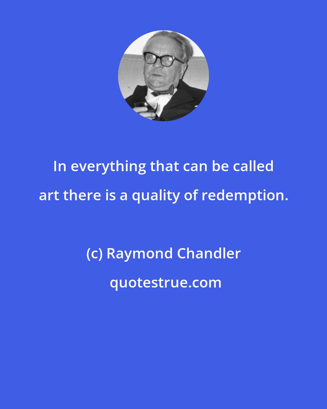 Raymond Chandler: In everything that can be called art there is a quality of redemption.