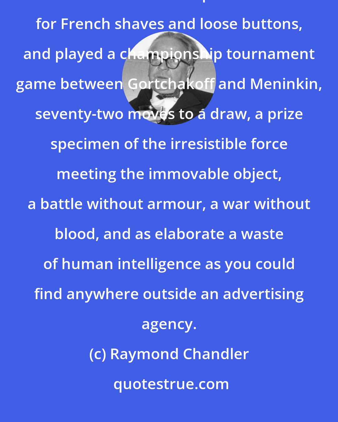 Raymond Chandler: She hung up and I set out the chess board. I filled a pipe, paraded the chessmen and inspected them for French shaves and loose buttons, and played a championship tournament game between Gortchakoff and Meninkin, seventy-two moves to a draw, a prize specimen of the irresistible force meeting the immovable object, a battle without armour, a war without blood, and as elaborate a waste of human intelligence as you could find anywhere outside an advertising agency.