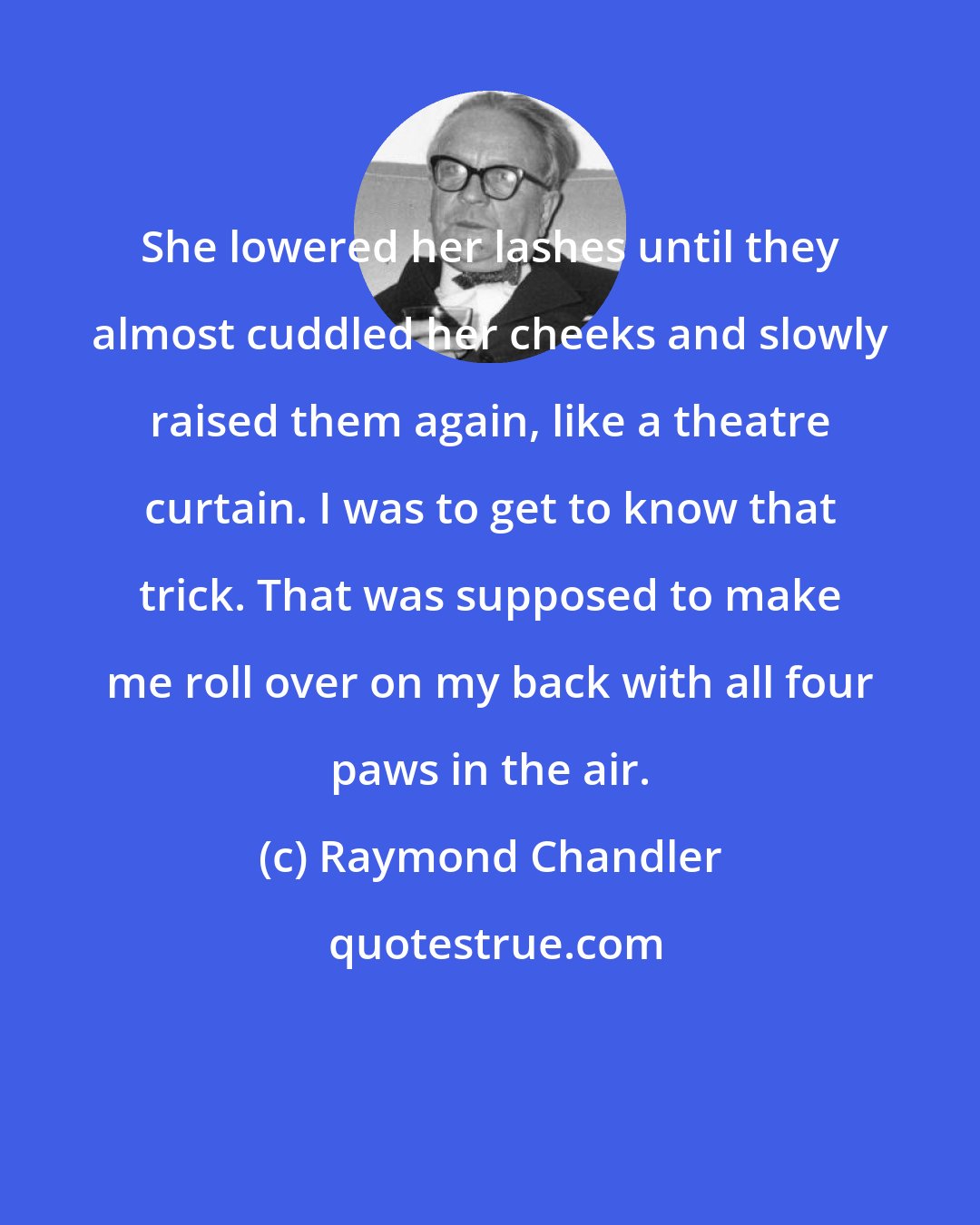 Raymond Chandler: She lowered her lashes until they almost cuddled her cheeks and slowly raised them again, like a theatre curtain. I was to get to know that trick. That was supposed to make me roll over on my back with all four paws in the air.