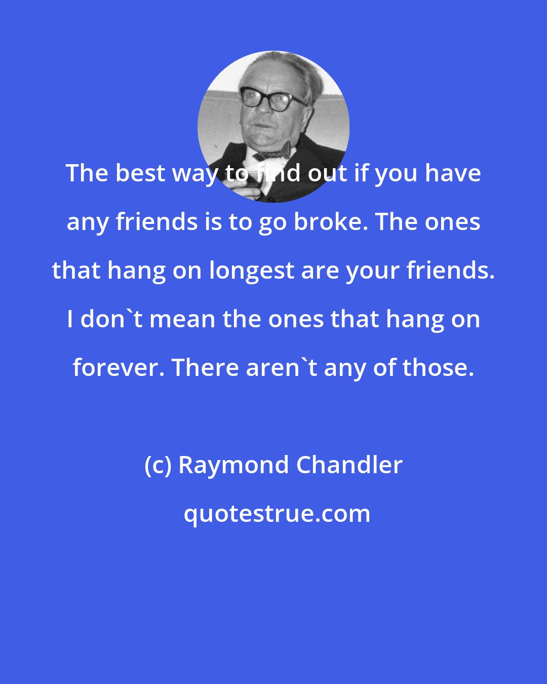 Raymond Chandler: The best way to find out if you have any friends is to go broke. The ones that hang on longest are your friends. I don't mean the ones that hang on forever. There aren't any of those.