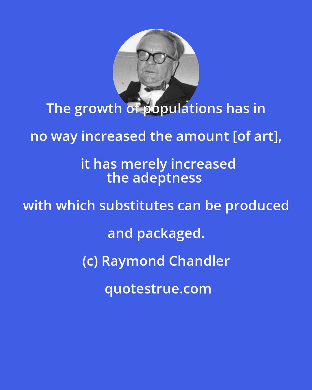 Raymond Chandler: The growth of populations has in no way increased the amount [of art], it has merely increased
the adeptness with which substitutes can be produced and packaged.