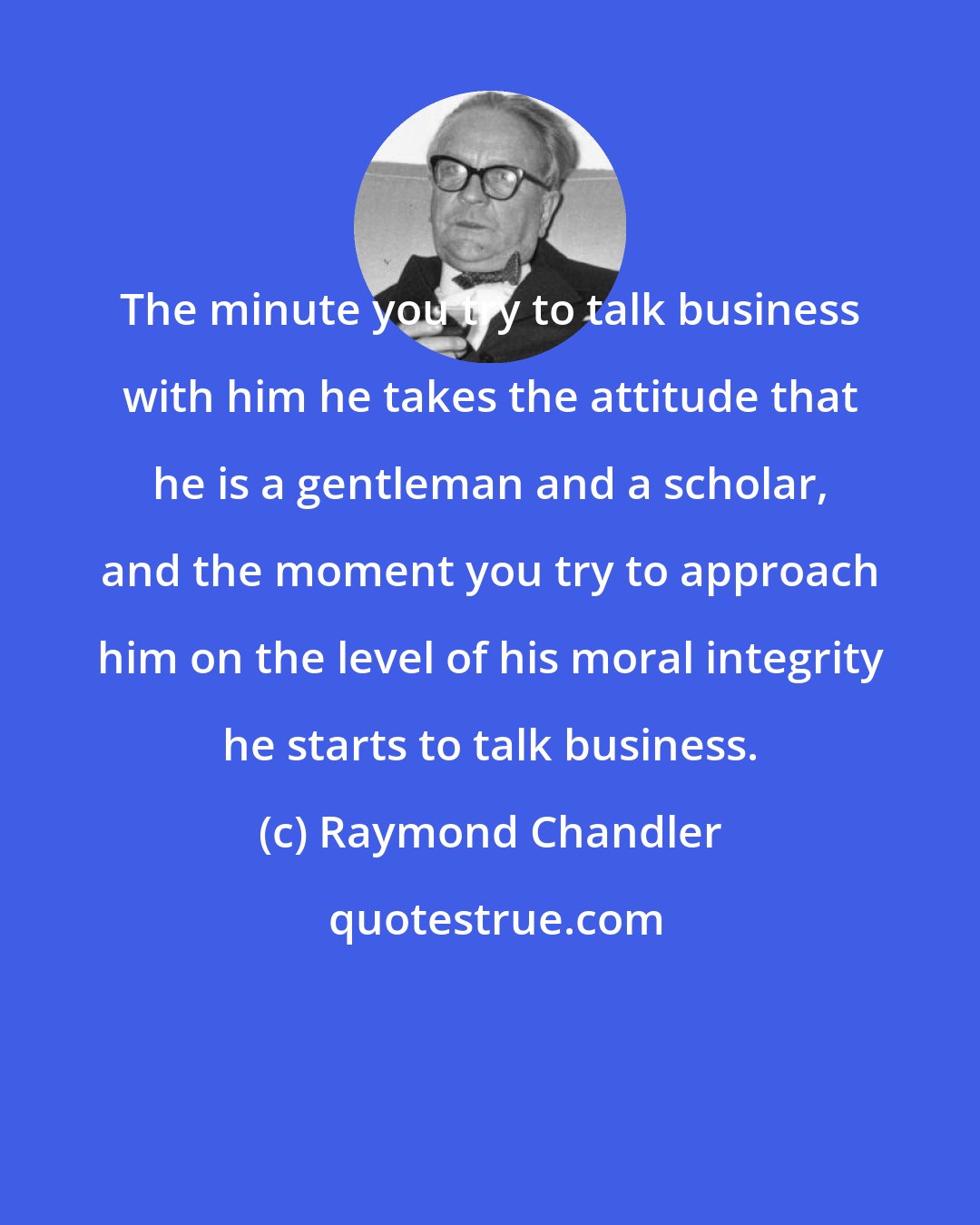 Raymond Chandler: The minute you try to talk business with him he takes the attitude that he is a gentleman and a scholar, and the moment you try to approach him on the level of his moral integrity he starts to talk business.