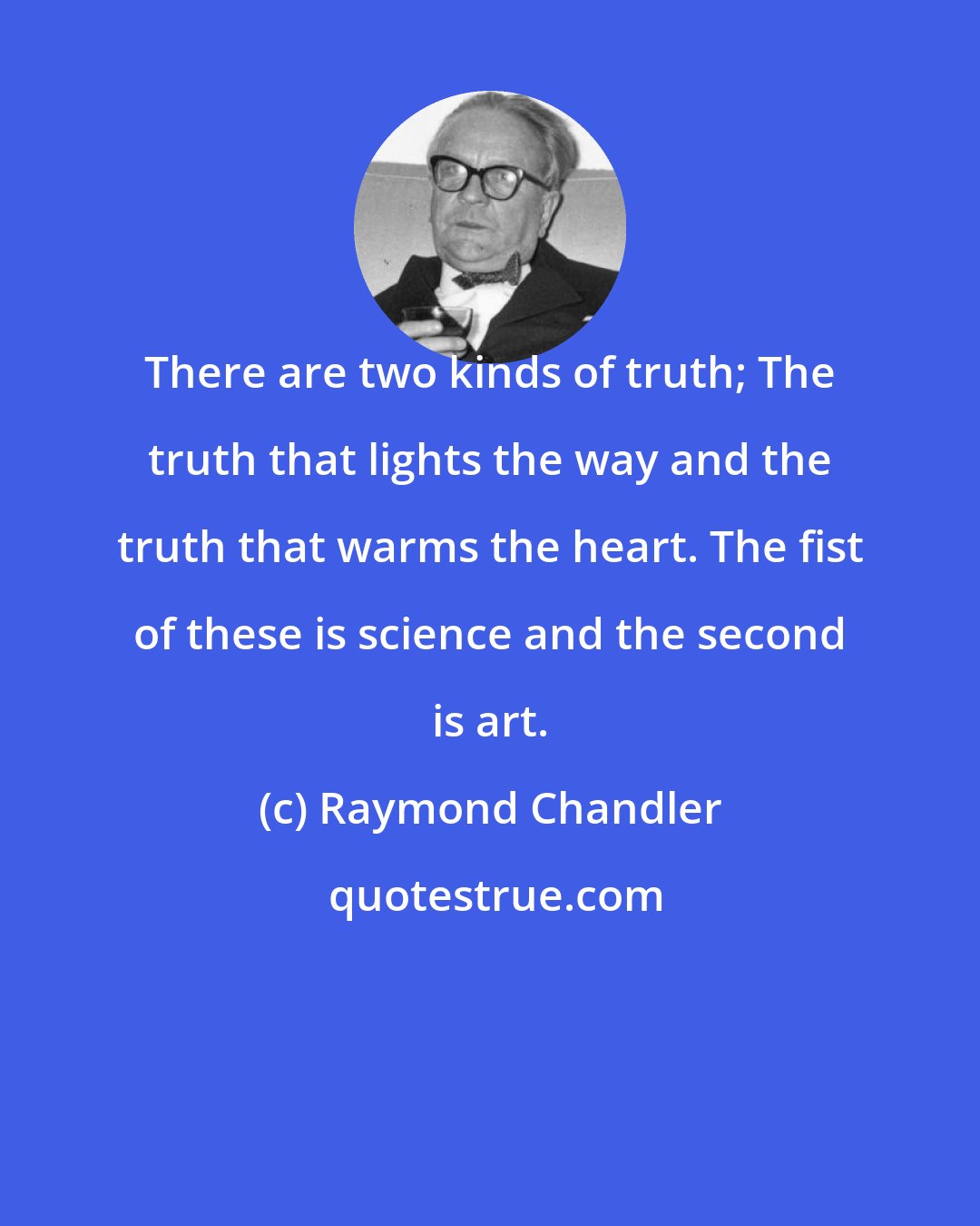 Raymond Chandler: There are two kinds of truth; The truth that lights the way and the truth that warms the heart. The fist of these is science and the second is art.