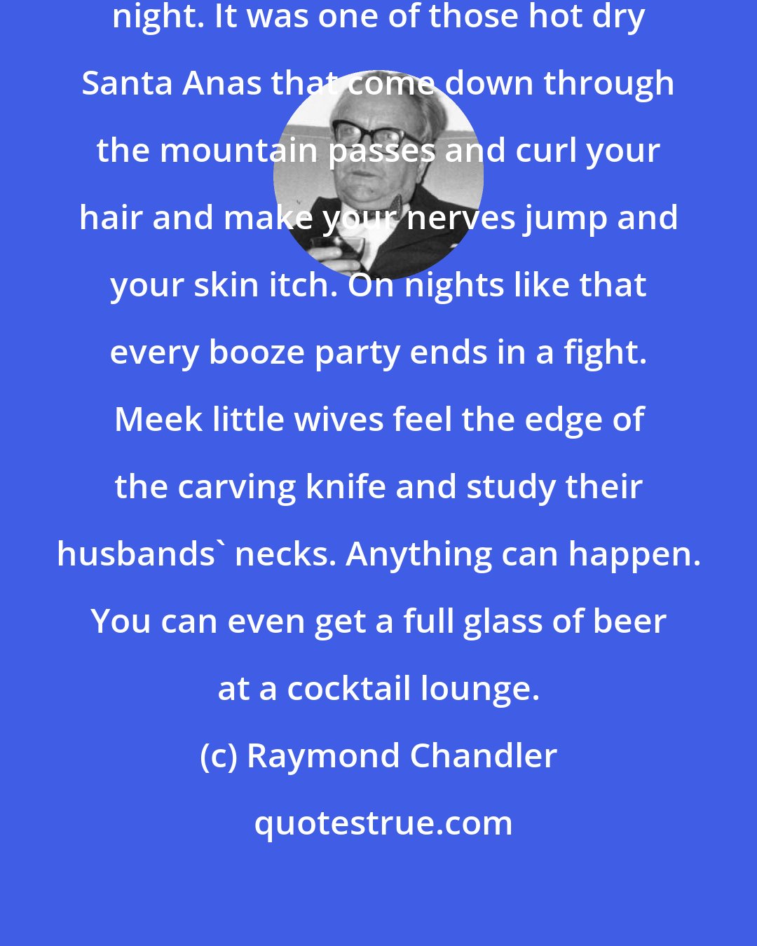 Raymond Chandler: There was a desert wind blowing that night. It was one of those hot dry Santa Anas that come down through the mountain passes and curl your hair and make your nerves jump and your skin itch. On nights like that every booze party ends in a fight. Meek little wives feel the edge of the carving knife and study their husbands' necks. Anything can happen. You can even get a full glass of beer at a cocktail lounge.