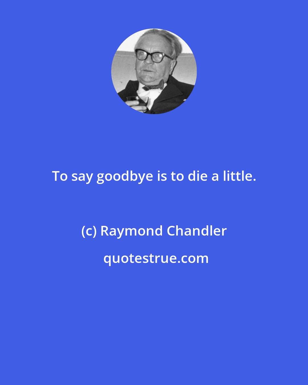 Raymond Chandler: To say goodbye is to die a little.