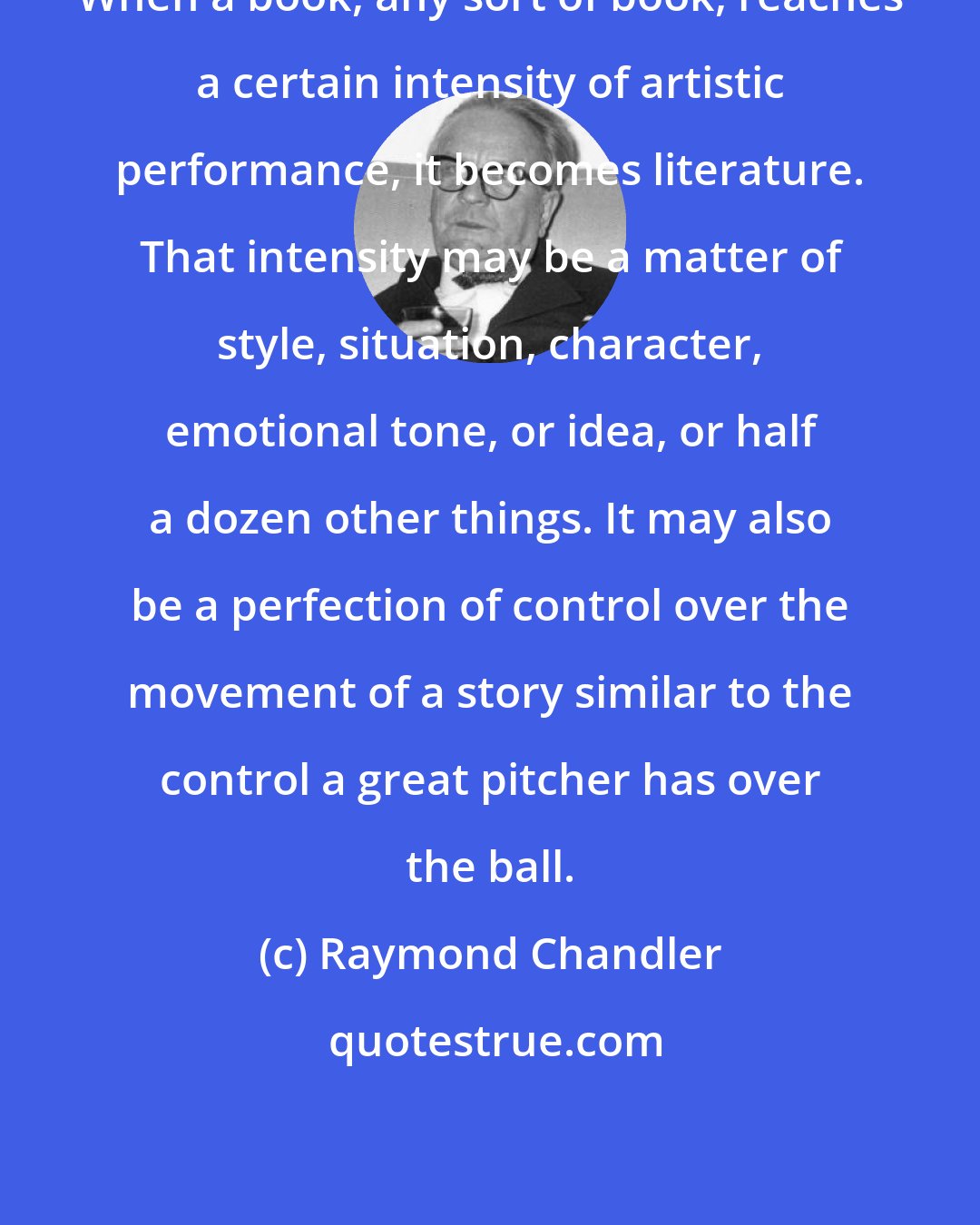 Raymond Chandler: When a book, any sort of book, reaches a certain intensity of artistic performance, it becomes literature. That intensity may be a matter of style, situation, character, emotional tone, or idea, or half a dozen other things. It may also be a perfection of control over the movement of a story similar to the control a great pitcher has over the ball.