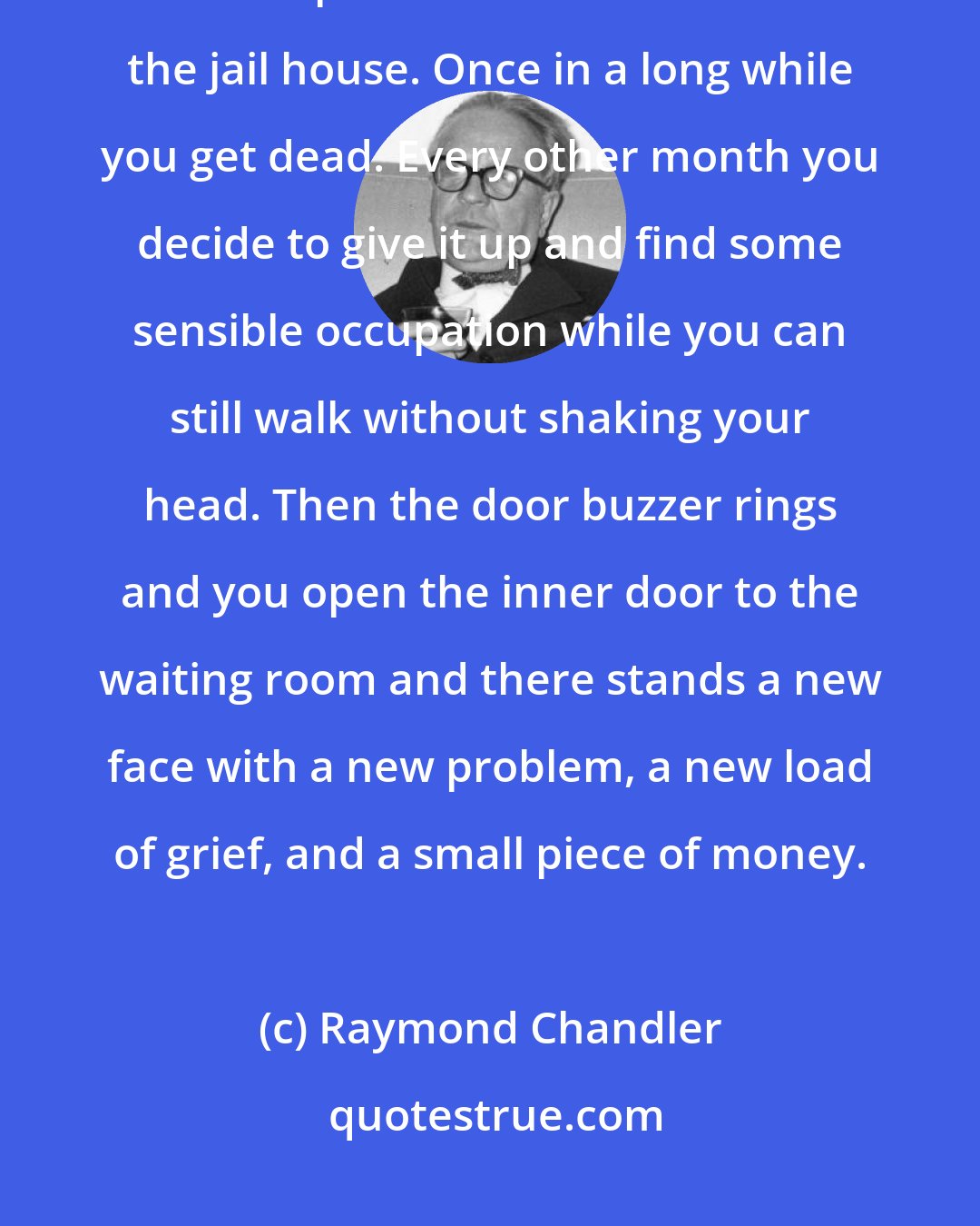 Raymond Chandler: You don't get rich, you don't often have much fun. Sometimes you get beaten up or shot at or tossed into the jail house. Once in a long while you get dead. Every other month you decide to give it up and find some sensible occupation while you can still walk without shaking your head. Then the door buzzer rings and you open the inner door to the waiting room and there stands a new face with a new problem, a new load of grief, and a small piece of money.