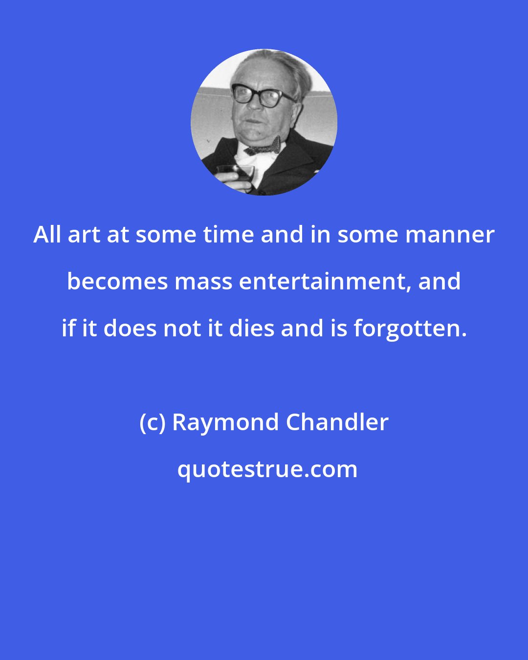 Raymond Chandler: All art at some time and in some manner becomes mass entertainment, and if it does not it dies and is forgotten.