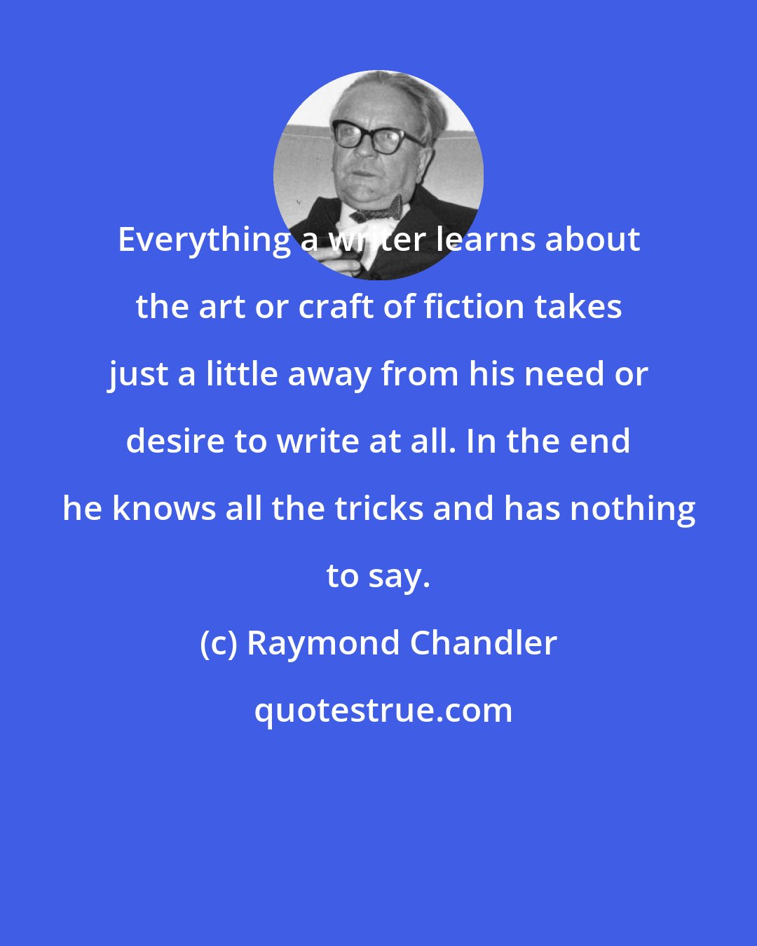 Raymond Chandler: Everything a writer learns about the art or craft of fiction takes just a little away from his need or desire to write at all. In the end he knows all the tricks and has nothing to say.