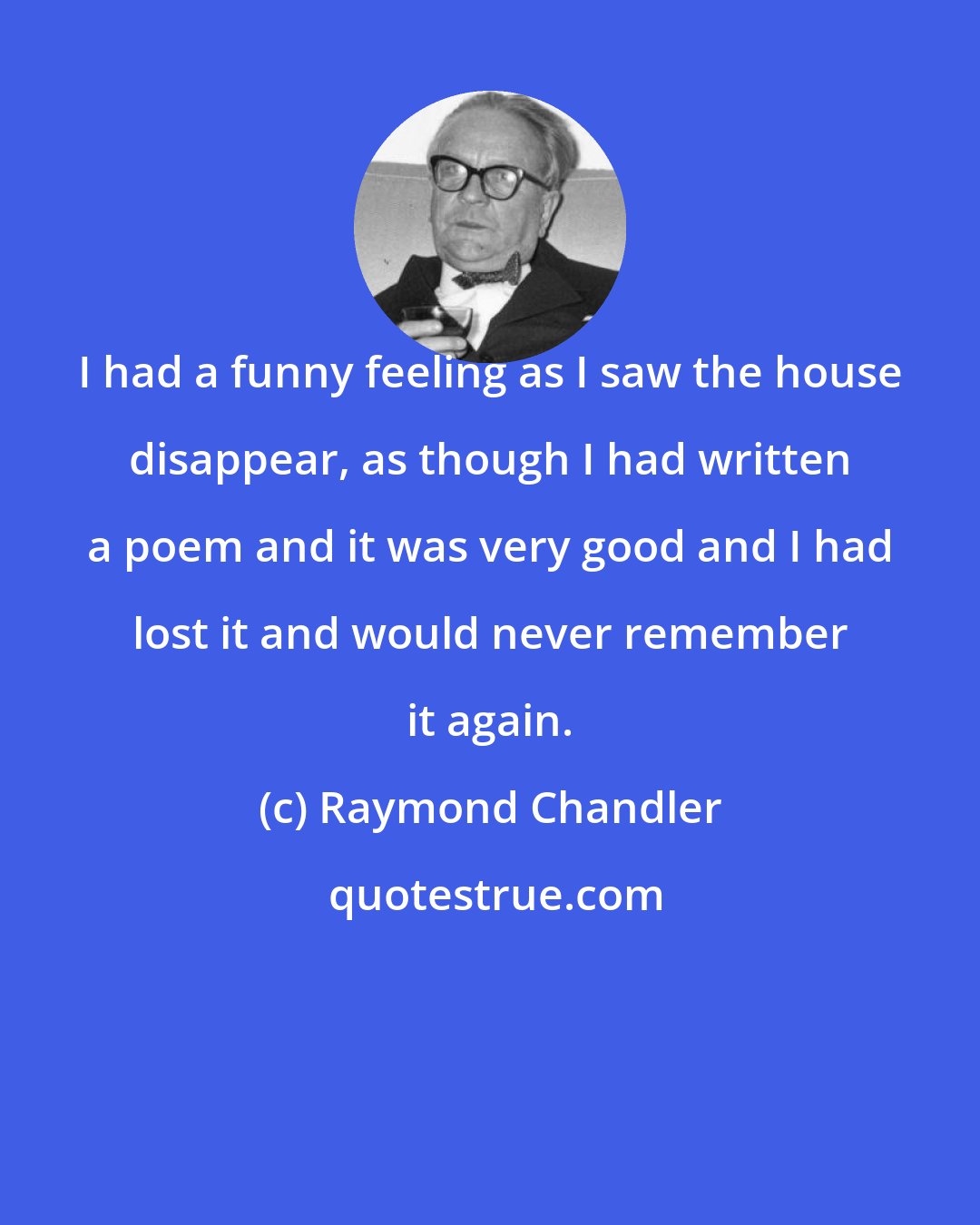 Raymond Chandler: I had a funny feeling as I saw the house disappear, as though I had written a poem and it was very good and I had lost it and would never remember it again.