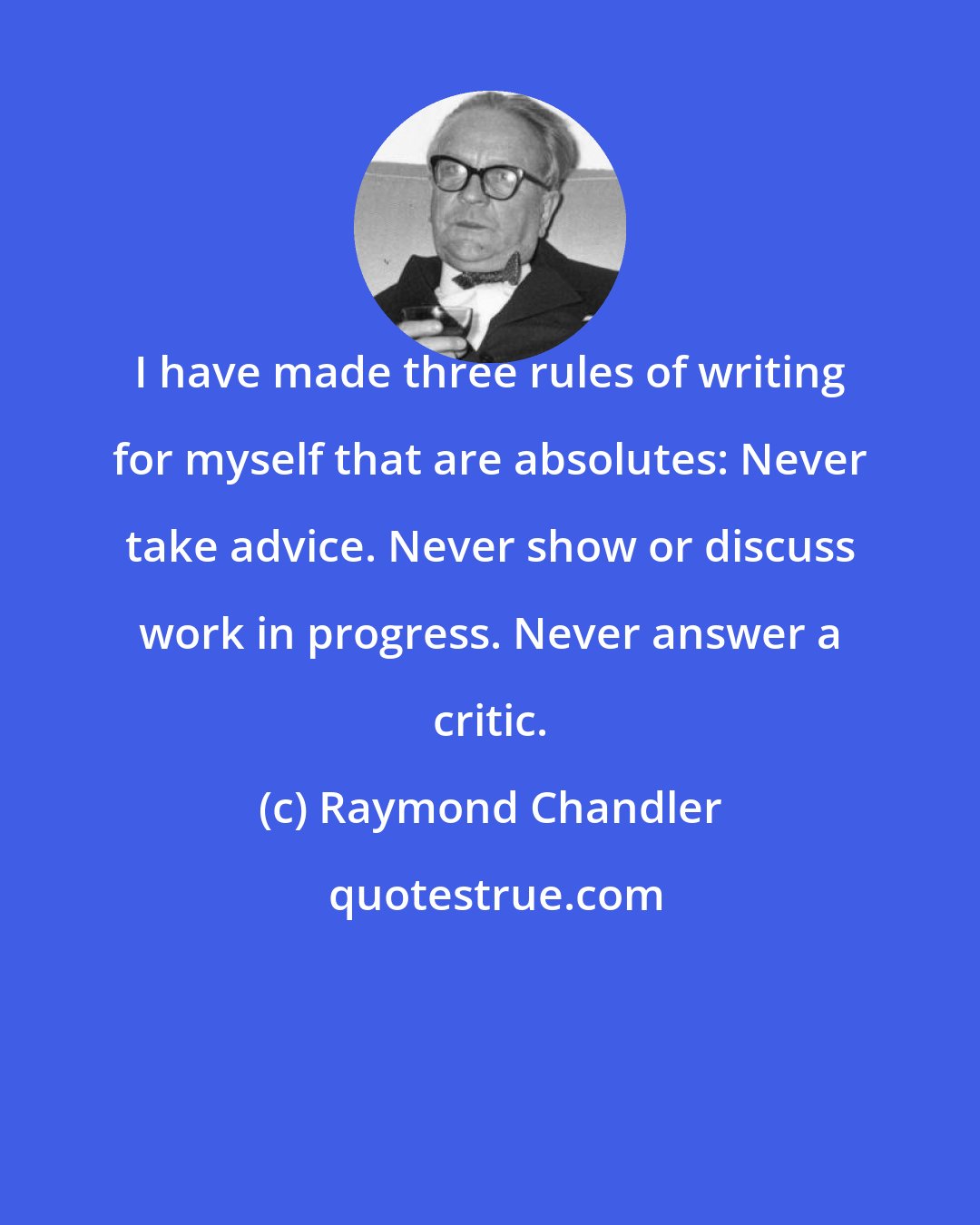 Raymond Chandler: I have made three rules of writing for myself that are absolutes: Never take advice. Never show or discuss work in progress. Never answer a critic.