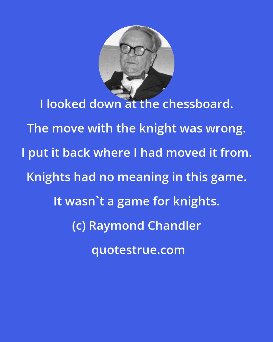 Raymond Chandler: I looked down at the chessboard. The move with the knight was wrong. I put it back where I had moved it from. Knights had no meaning in this game. It wasn't a game for knights.