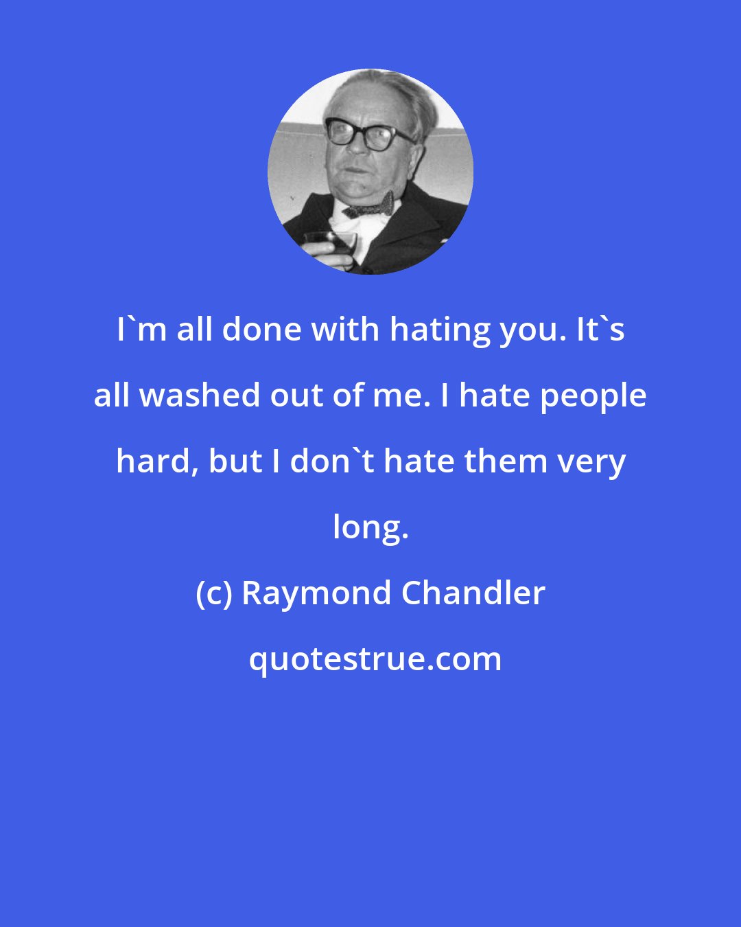 Raymond Chandler: I'm all done with hating you. It's all washed out of me. I hate people hard, but I don't hate them very long.