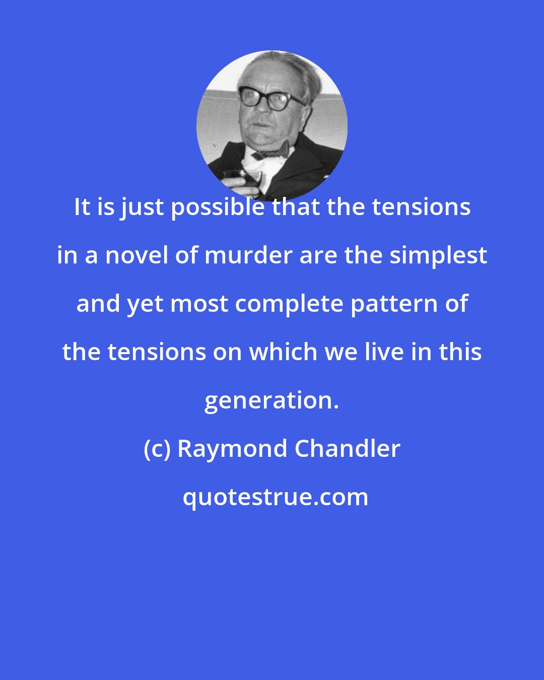 Raymond Chandler: It is just possible that the tensions in a novel of murder are the simplest and yet most complete pattern of the tensions on which we live in this generation.