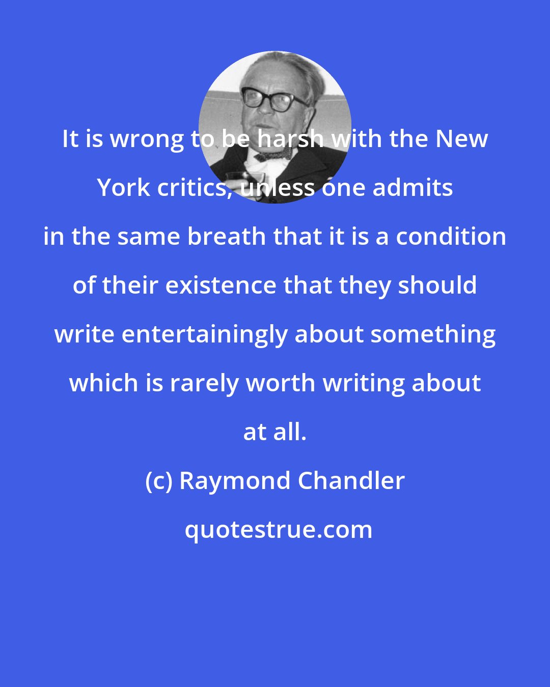 Raymond Chandler: It is wrong to be harsh with the New York critics, unless one admits in the same breath that it is a condition of their existence that they should write entertainingly about something which is rarely worth writing about at all.