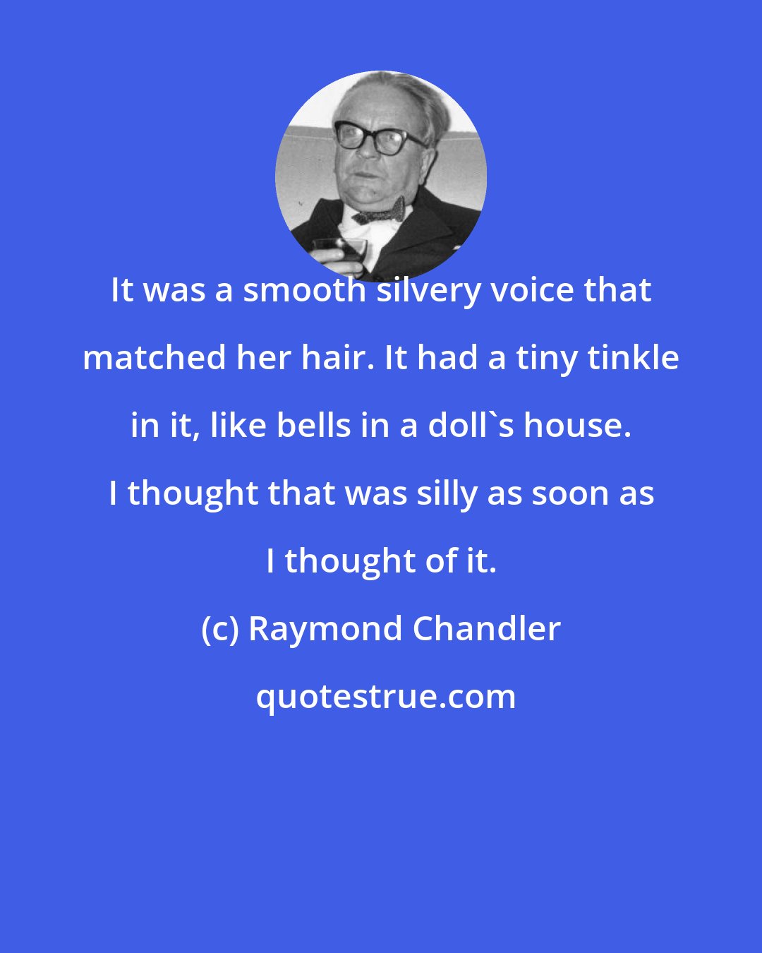 Raymond Chandler: It was a smooth silvery voice that matched her hair. It had a tiny tinkle in it, like bells in a doll's house. I thought that was silly as soon as I thought of it.