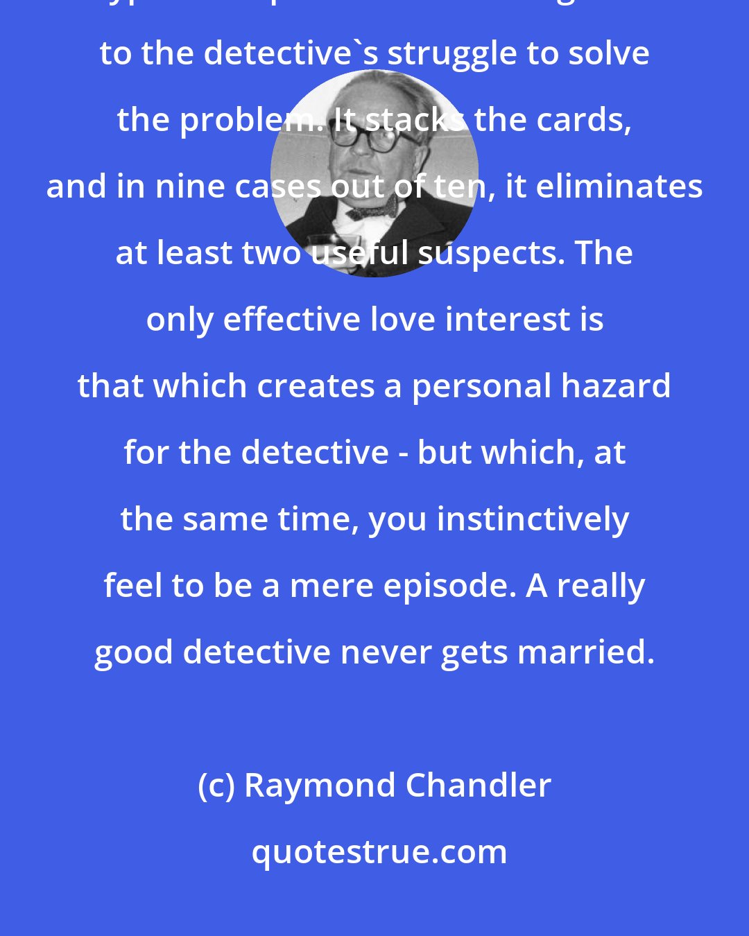 Raymond Chandler: Love interest nearly always weakens a mystery because it introduces a type of suspense that is antagonistic to the detective's struggle to solve the problem. It stacks the cards, and in nine cases out of ten, it eliminates at least two useful suspects. The only effective love interest is that which creates a personal hazard for the detective - but which, at the same time, you instinctively feel to be a mere episode. A really good detective never gets married.