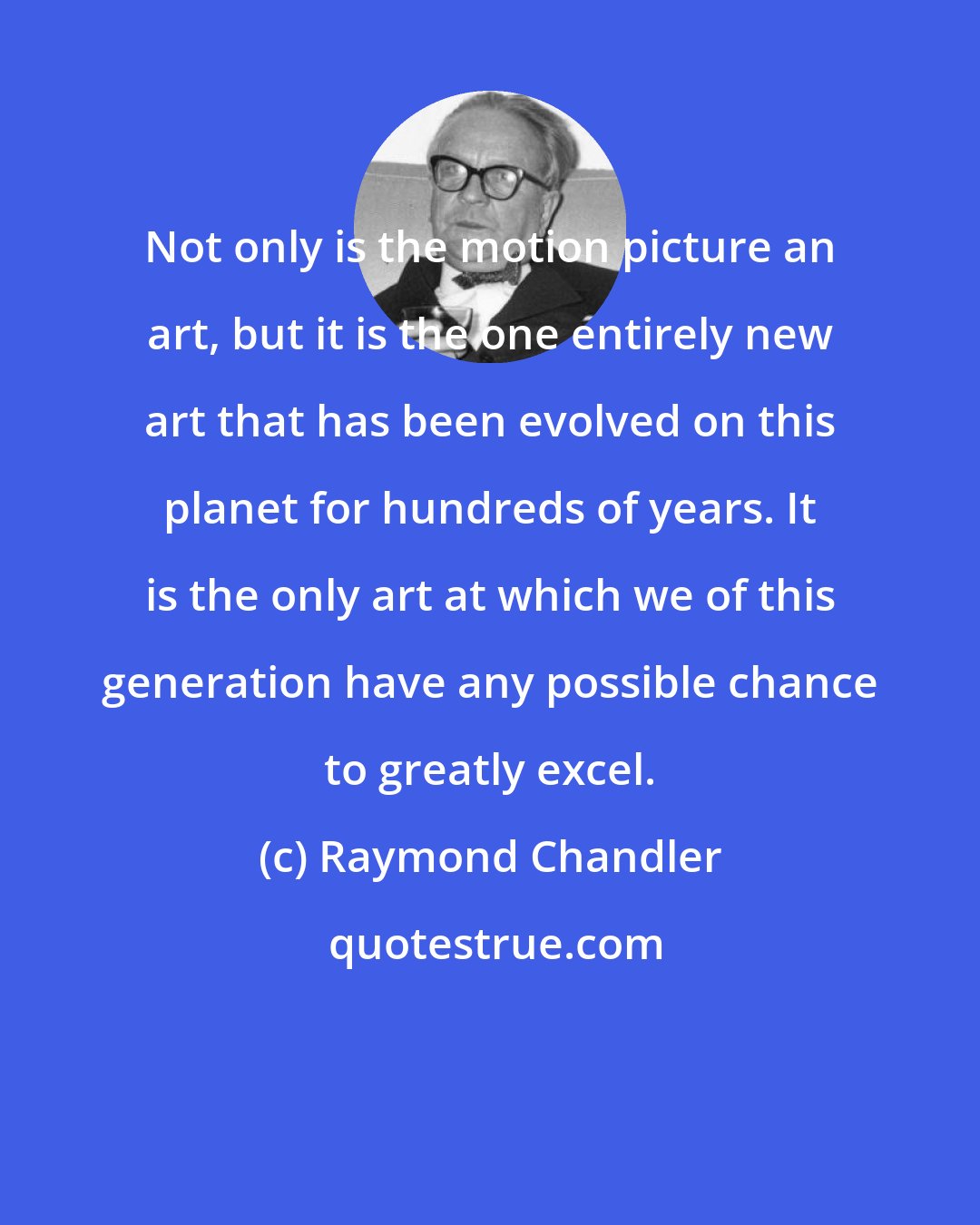 Raymond Chandler: Not only is the motion picture an art, but it is the one entirely new art that has been evolved on this planet for hundreds of years. It is the only art at which we of this generation have any possible chance to greatly excel.