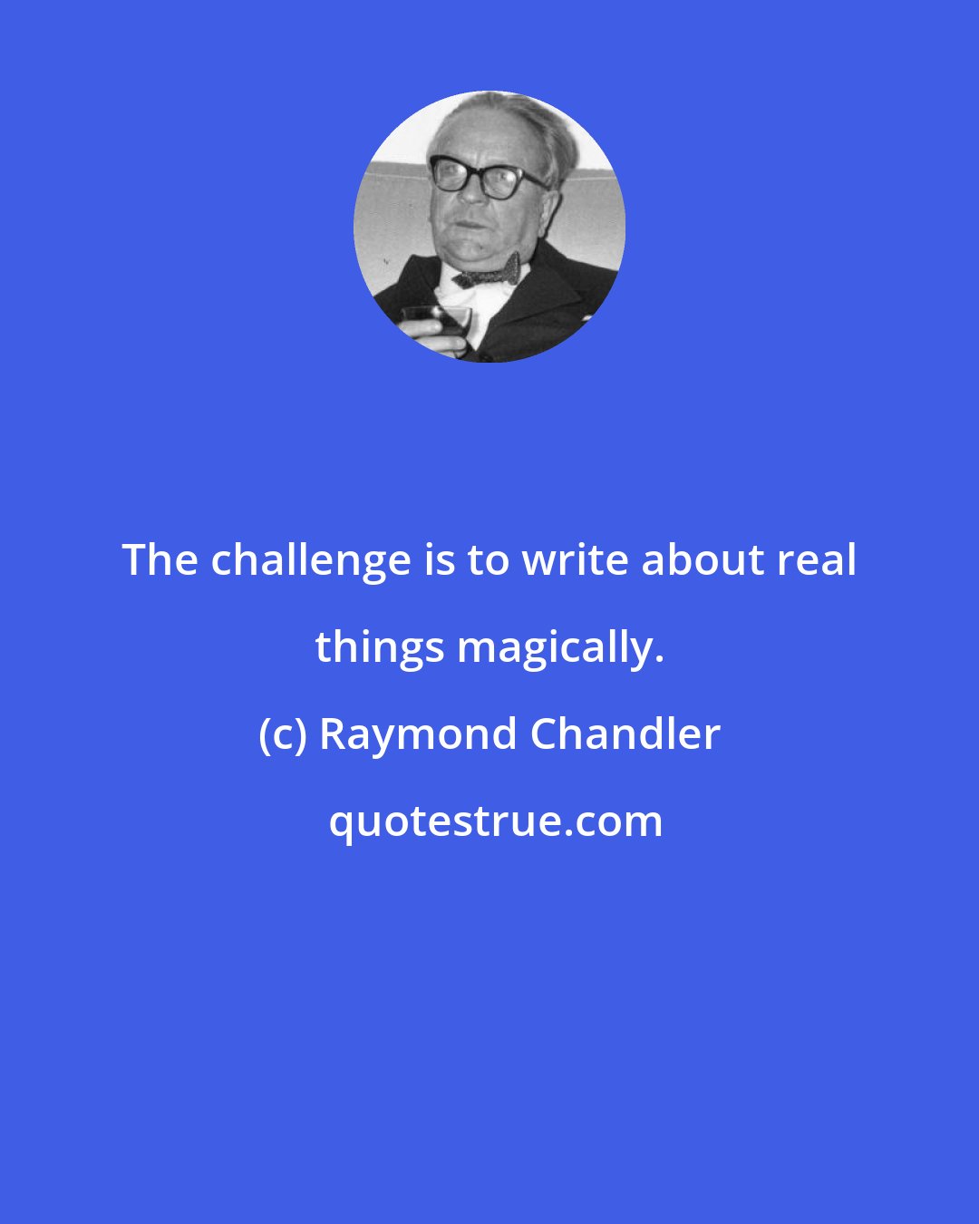 Raymond Chandler: The challenge is to write about real things magically.