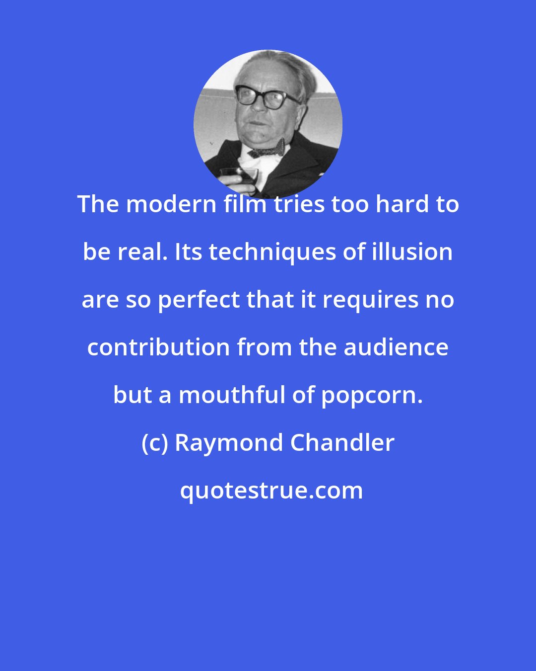 Raymond Chandler: The modern film tries too hard to be real. Its techniques of illusion are so perfect that it requires no contribution from the audience but a mouthful of popcorn.