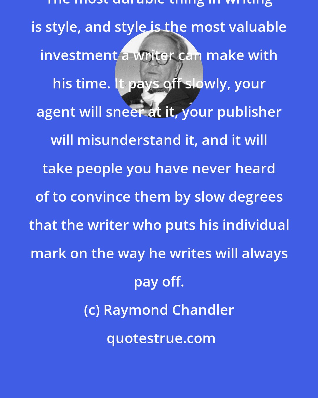 Raymond Chandler: The most durable thing in writing is style, and style is the most valuable investment a writer can make with his time. It pays off slowly, your agent will sneer at it, your publisher will misunderstand it, and it will take people you have never heard of to convince them by slow degrees that the writer who puts his individual mark on the way he writes will always pay off.