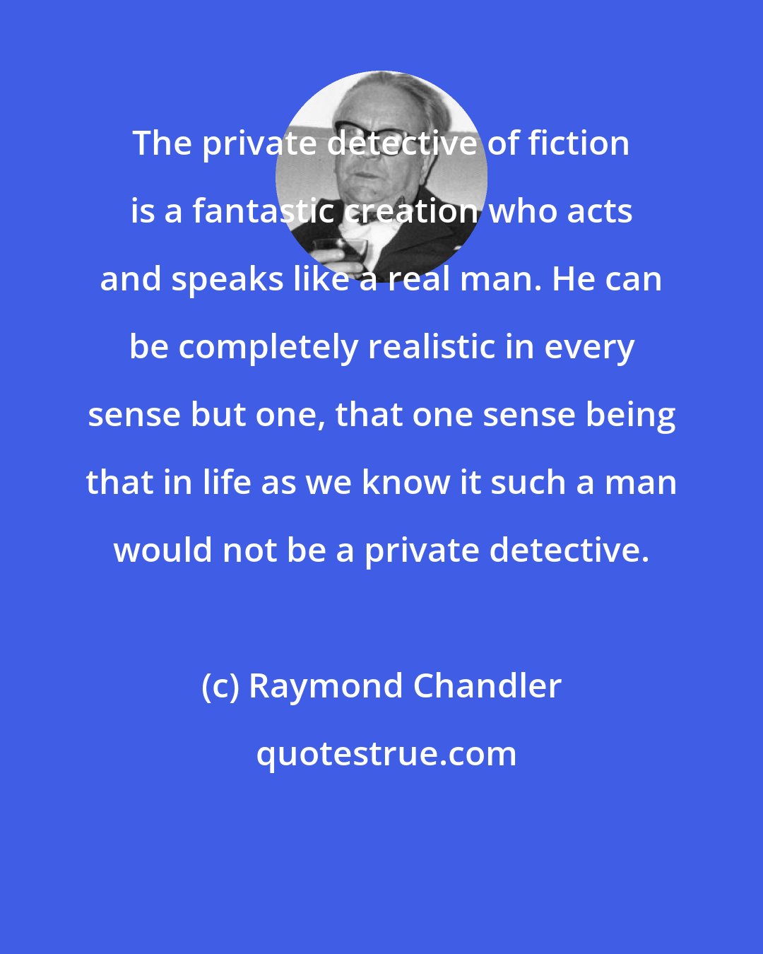 Raymond Chandler: The private detective of fiction is a fantastic creation who acts and speaks like a real man. He can be completely realistic in every sense but one, that one sense being that in life as we know it such a man would not be a private detective.