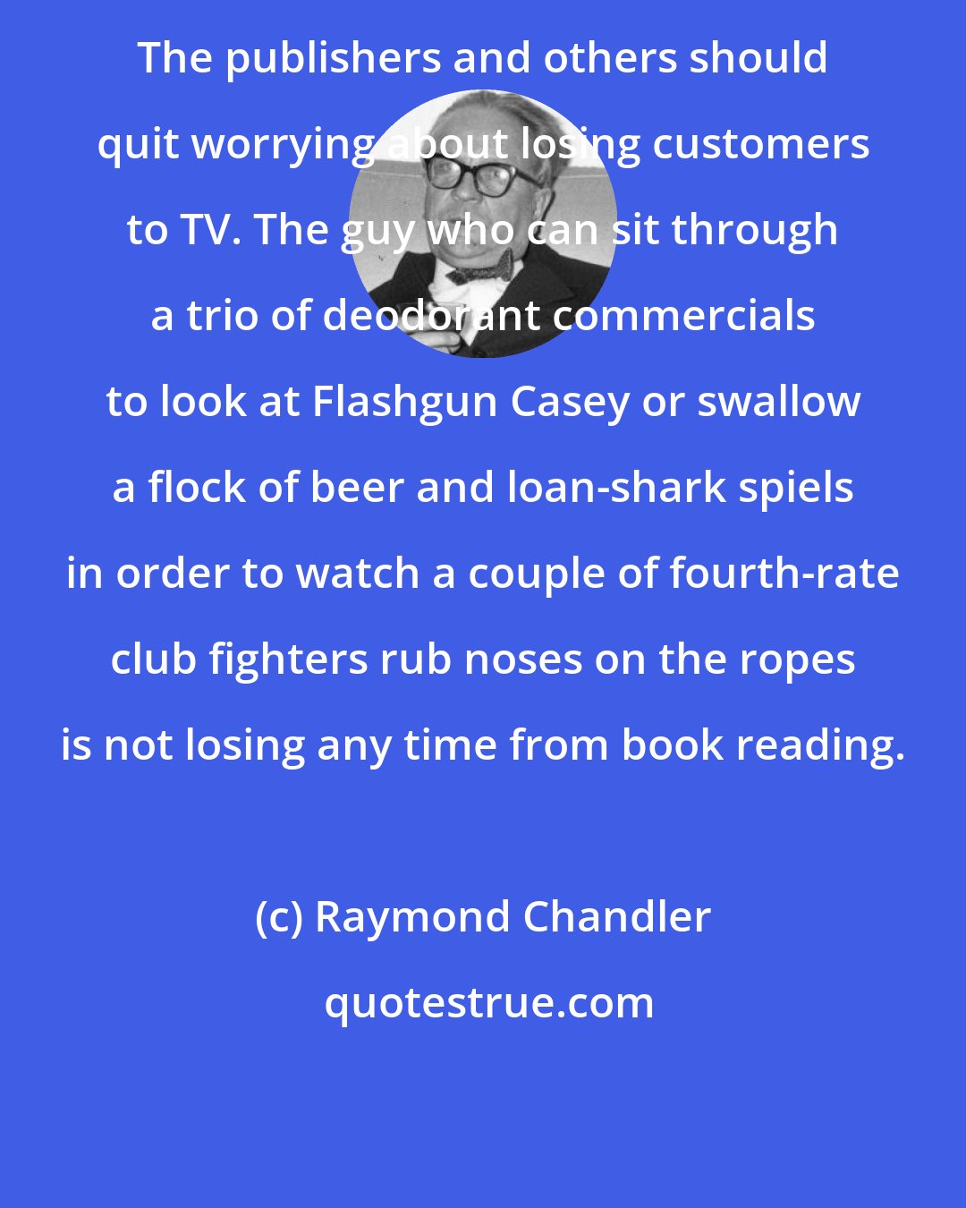 Raymond Chandler: The publishers and others should quit worrying about losing customers to TV. The guy who can sit through a trio of deodorant commercials to look at Flashgun Casey or swallow a flock of beer and loan-shark spiels in order to watch a couple of fourth-rate club fighters rub noses on the ropes is not losing any time from book reading.