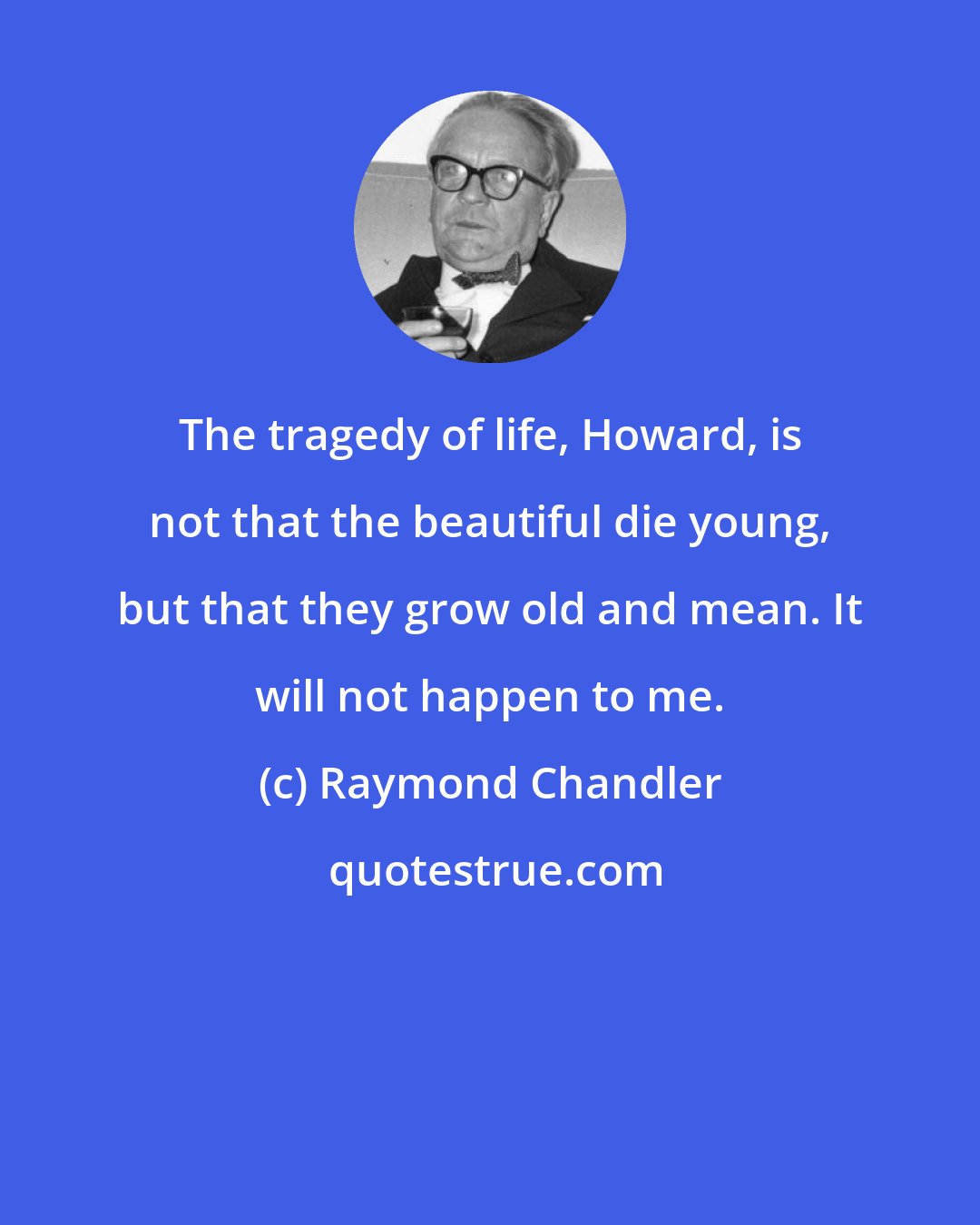 Raymond Chandler: The tragedy of life, Howard, is not that the beautiful die young, but that they grow old and mean. It will not happen to me.