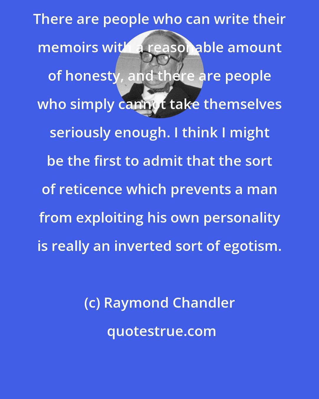 Raymond Chandler: There are people who can write their memoirs with a reasonable amount of honesty, and there are people who simply cannot take themselves seriously enough. I think I might be the first to admit that the sort of reticence which prevents a man from exploiting his own personality is really an inverted sort of egotism.