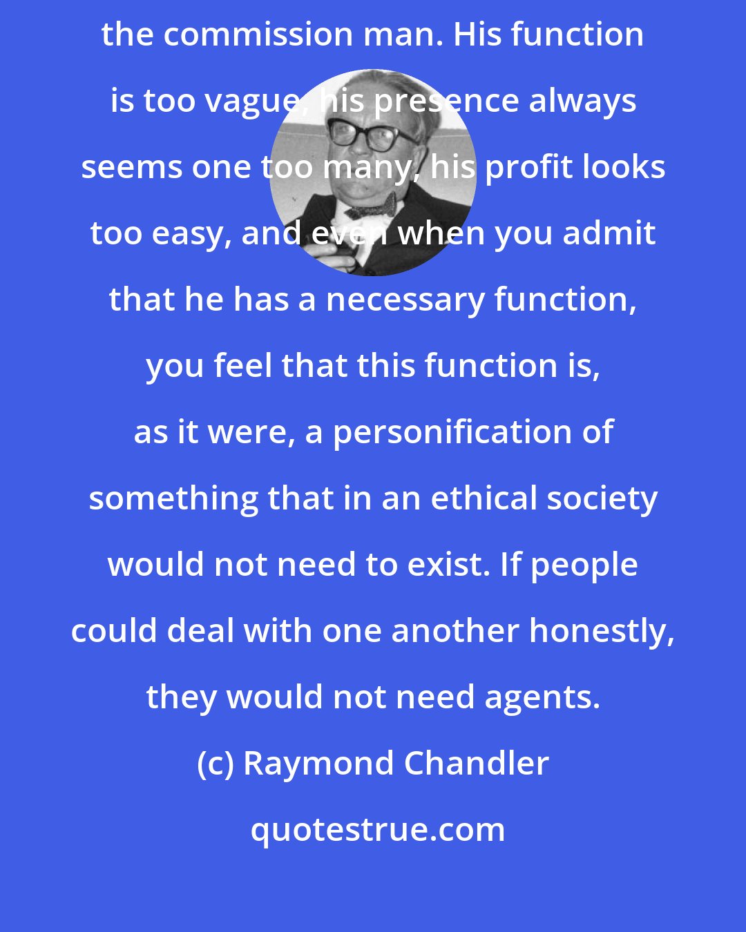 Raymond Chandler: Throughout the history of commercial life nobody has ever quite liked the commission man. His function is too vague, his presence always seems one too many, his profit looks too easy, and even when you admit that he has a necessary function, you feel that this function is, as it were, a personification of something that in an ethical society would not need to exist. If people could deal with one another honestly, they would not need agents.