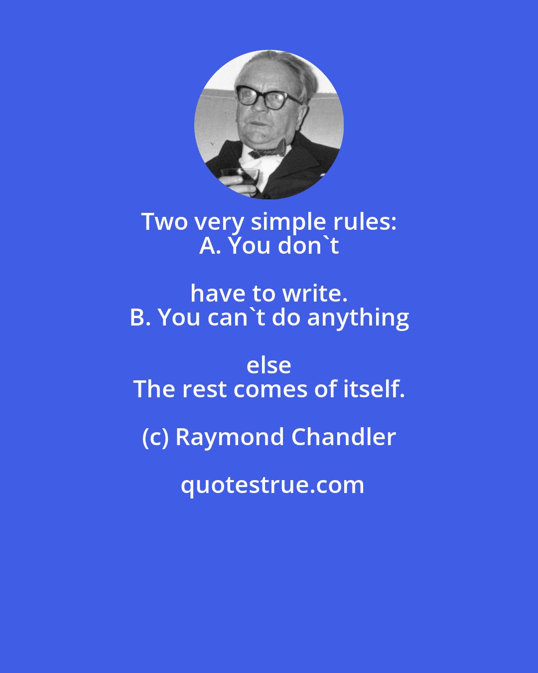 Raymond Chandler: Two very simple rules: 
 A. You don't have to write. 
 B. You can't do anything else 
 The rest comes of itself.