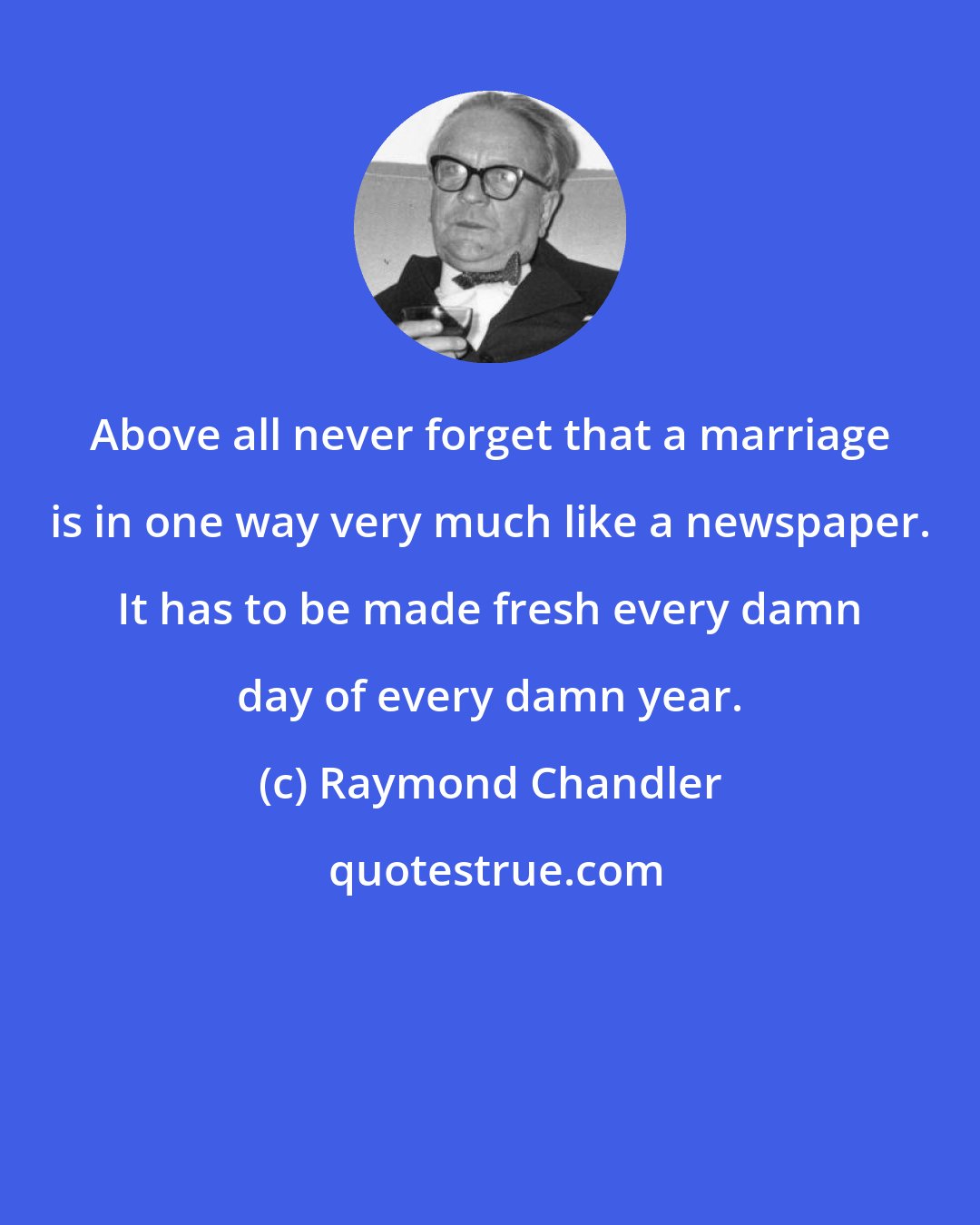 Raymond Chandler: Above all never forget that a marriage is in one way very much like a newspaper. It has to be made fresh every damn day of every damn year.