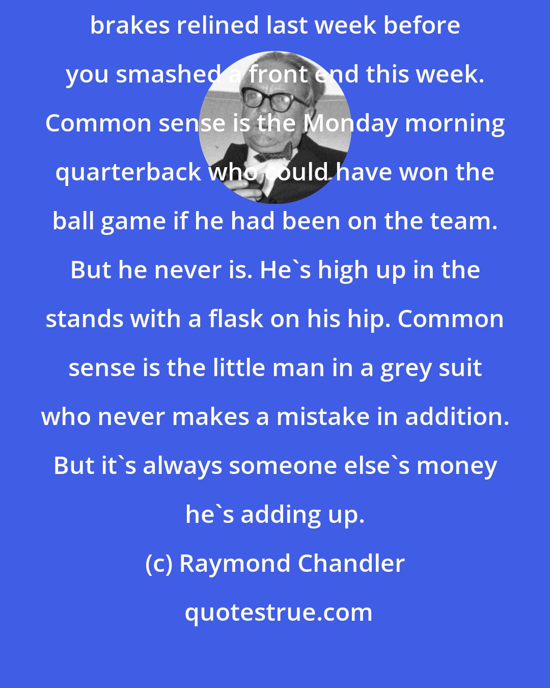 Raymond Chandler: Common sense is the guy who tells you that you ought to have had your brakes relined last week before you smashed a front end this week. Common sense is the Monday morning quarterback who could have won the ball game if he had been on the team. But he never is. He's high up in the stands with a flask on his hip. Common sense is the little man in a grey suit who never makes a mistake in addition. But it's always someone else's money he's adding up.