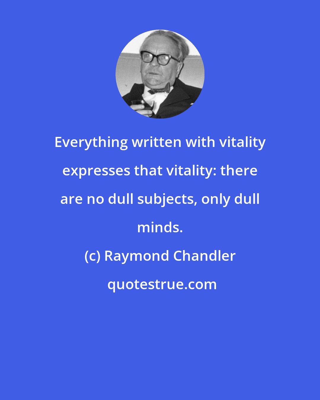 Raymond Chandler: Everything written with vitality expresses that vitality: there are no dull subjects, only dull minds.