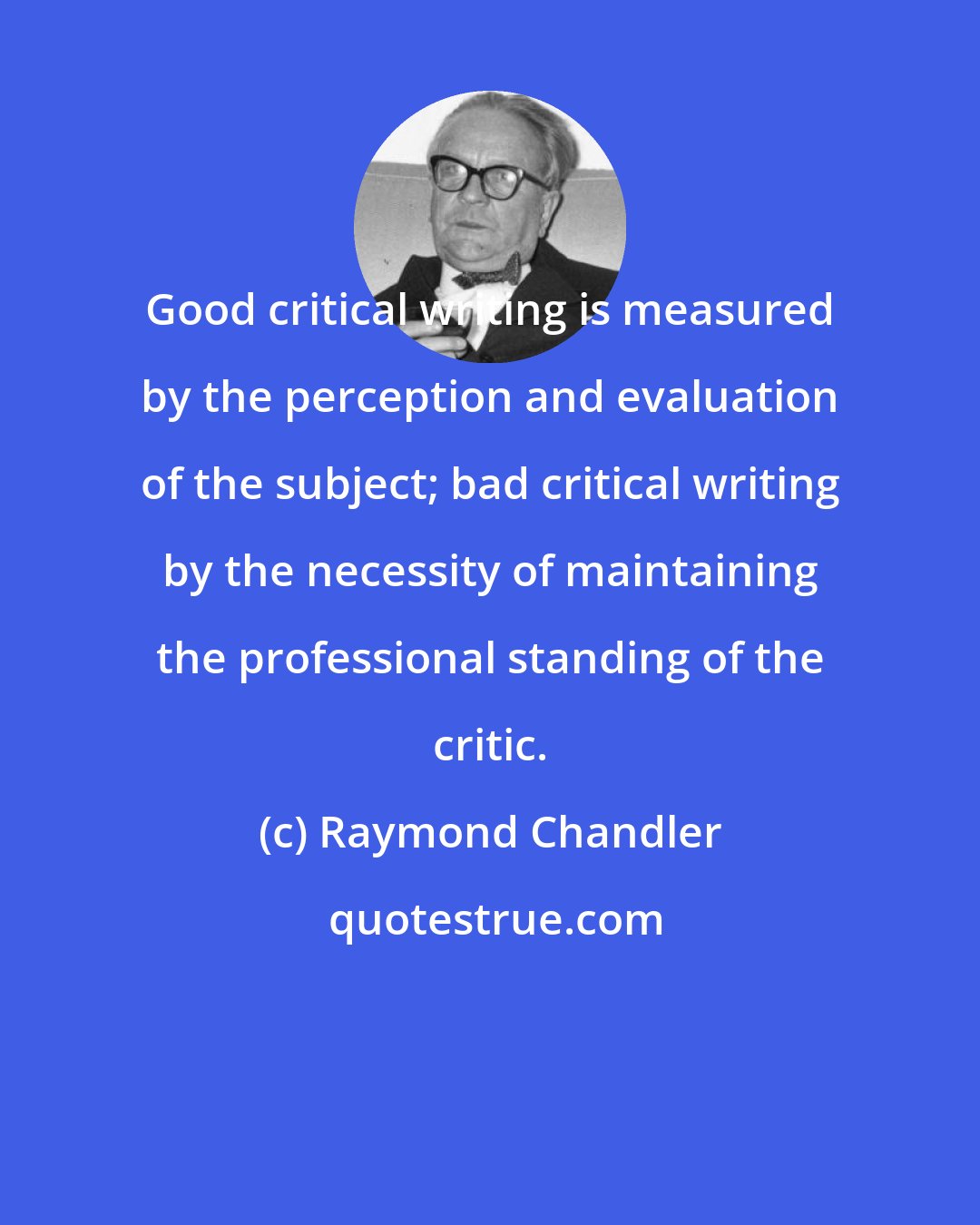 Raymond Chandler: Good critical writing is measured by the perception and evaluation of the subject; bad critical writing by the necessity of maintaining the professional standing of the critic.