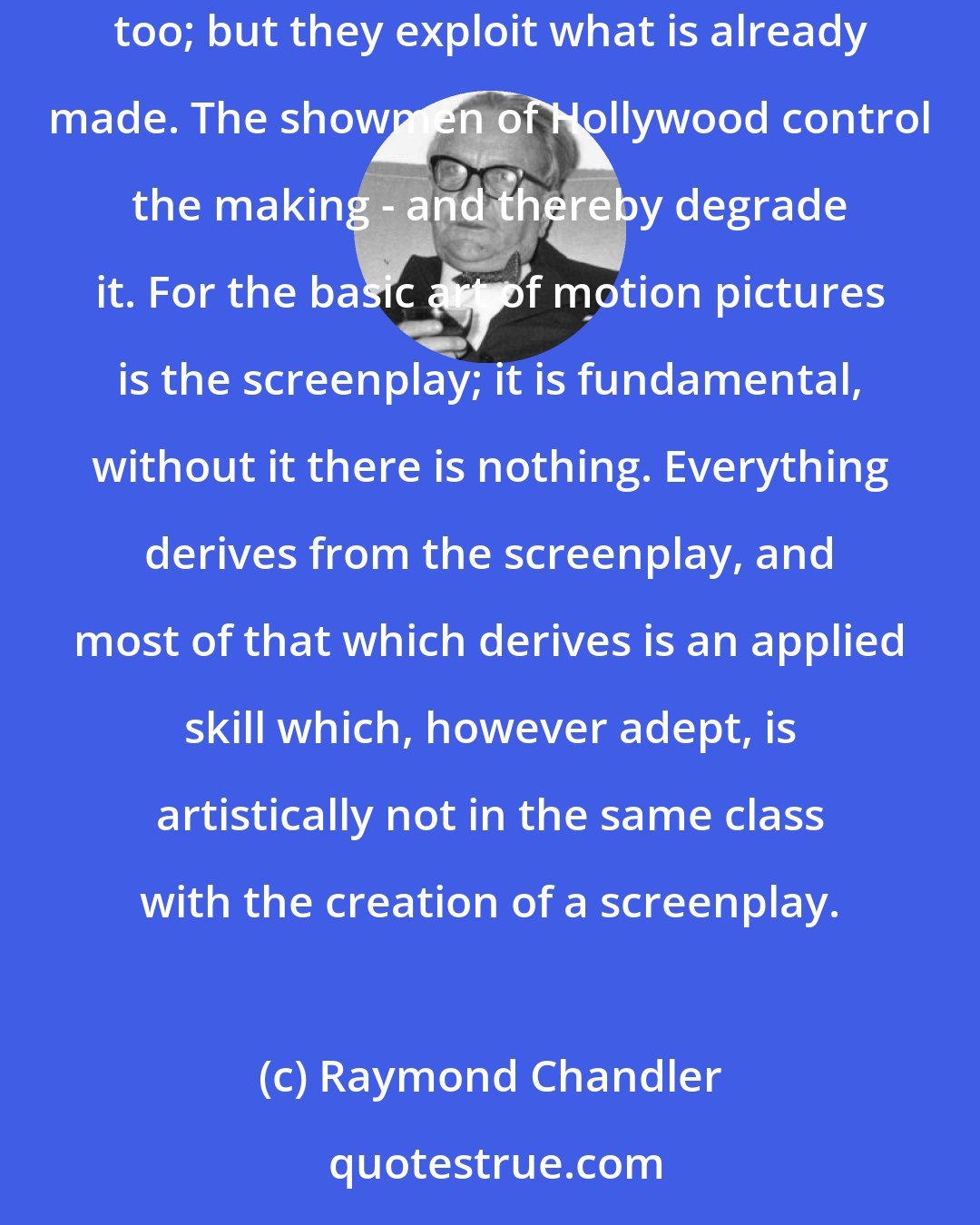 Raymond Chandler: Hollywood is a showman's paradise. But showmen make nothing; they exploit what someone else has made. The publisher and the play producer are showmen too; but they exploit what is already made. The showmen of Hollywood control the making - and thereby degrade it. For the basic art of motion pictures is the screenplay; it is fundamental, without it there is nothing. Everything derives from the screenplay, and most of that which derives is an applied skill which, however adept, is artistically not in the same class with the creation of a screenplay.