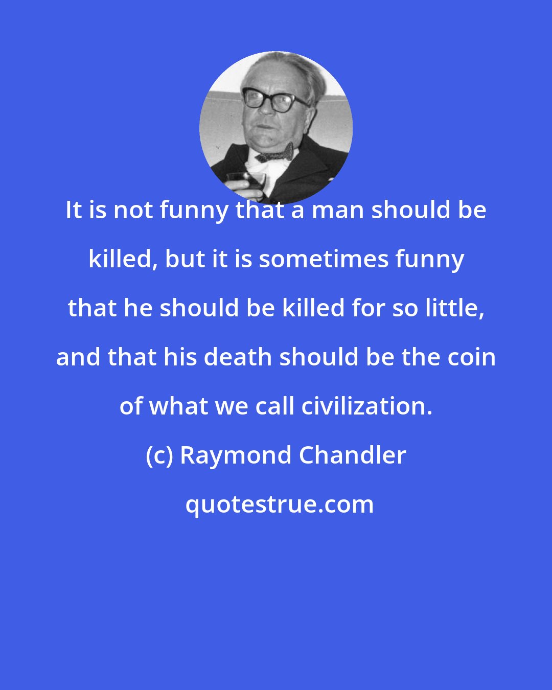 Raymond Chandler: It is not funny that a man should be killed, but it is sometimes funny that he should be killed for so little, and that his death should be the coin of what we call civilization.