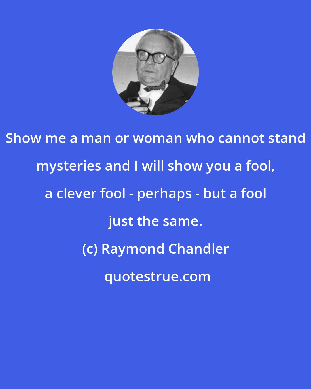 Raymond Chandler: Show me a man or woman who cannot stand mysteries and I will show you a fool, a clever fool - perhaps - but a fool just the same.