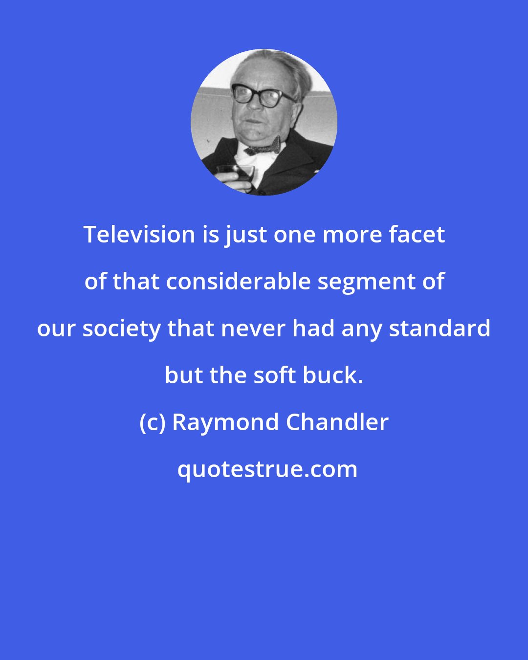 Raymond Chandler: Television is just one more facet of that considerable segment of our society that never had any standard but the soft buck.