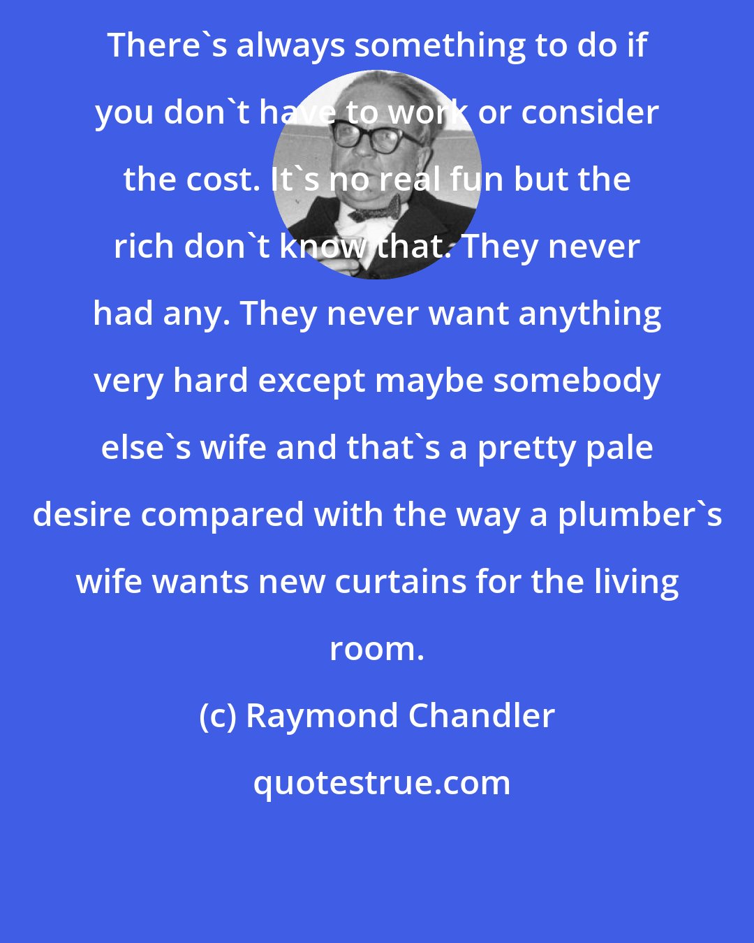 Raymond Chandler: There's always something to do if you don't have to work or consider the cost. It's no real fun but the rich don't know that. They never had any. They never want anything very hard except maybe somebody else's wife and that's a pretty pale desire compared with the way a plumber's wife wants new curtains for the living room.