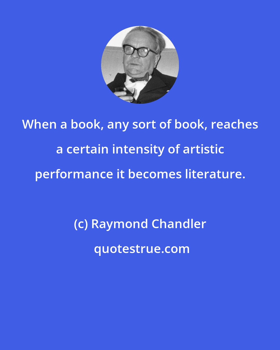 Raymond Chandler: When a book, any sort of book, reaches a certain intensity of artistic performance it becomes literature.