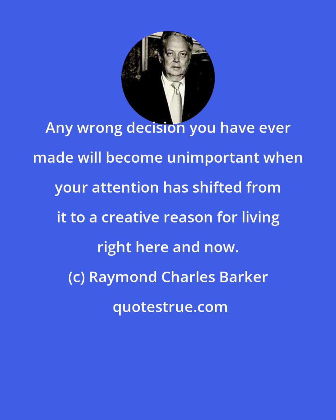 Raymond Charles Barker: Any wrong decision you have ever made will become unimportant when your attention has shifted from it to a creative reason for living right here and now.