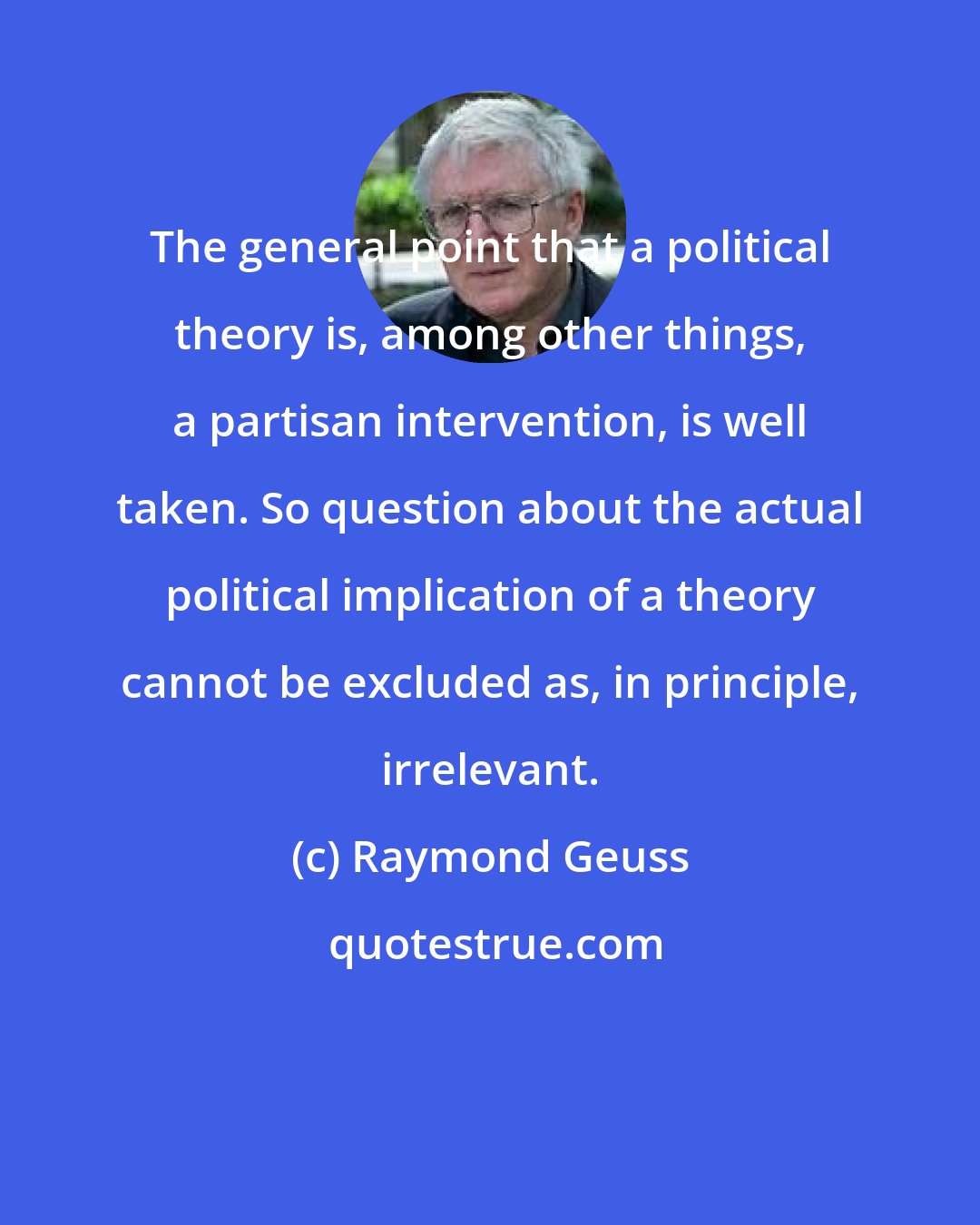 Raymond Geuss: The general point that a political theory is, among other things, a partisan intervention, is well taken. So question about the actual political implication of a theory cannot be excluded as, in principle, irrelevant.