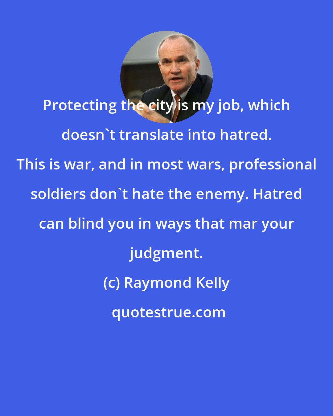 Raymond Kelly: Protecting the city is my job, which doesn't translate into hatred. This is war, and in most wars, professional soldiers don't hate the enemy. Hatred can blind you in ways that mar your judgment.