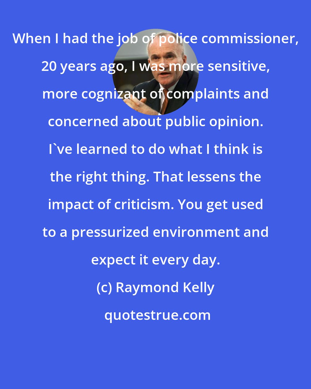 Raymond Kelly: When I had the job of police commissioner, 20 years ago, I was more sensitive, more cognizant of complaints and concerned about public opinion. I've learned to do what I think is the right thing. That lessens the impact of criticism. You get used to a pressurized environment and expect it every day.