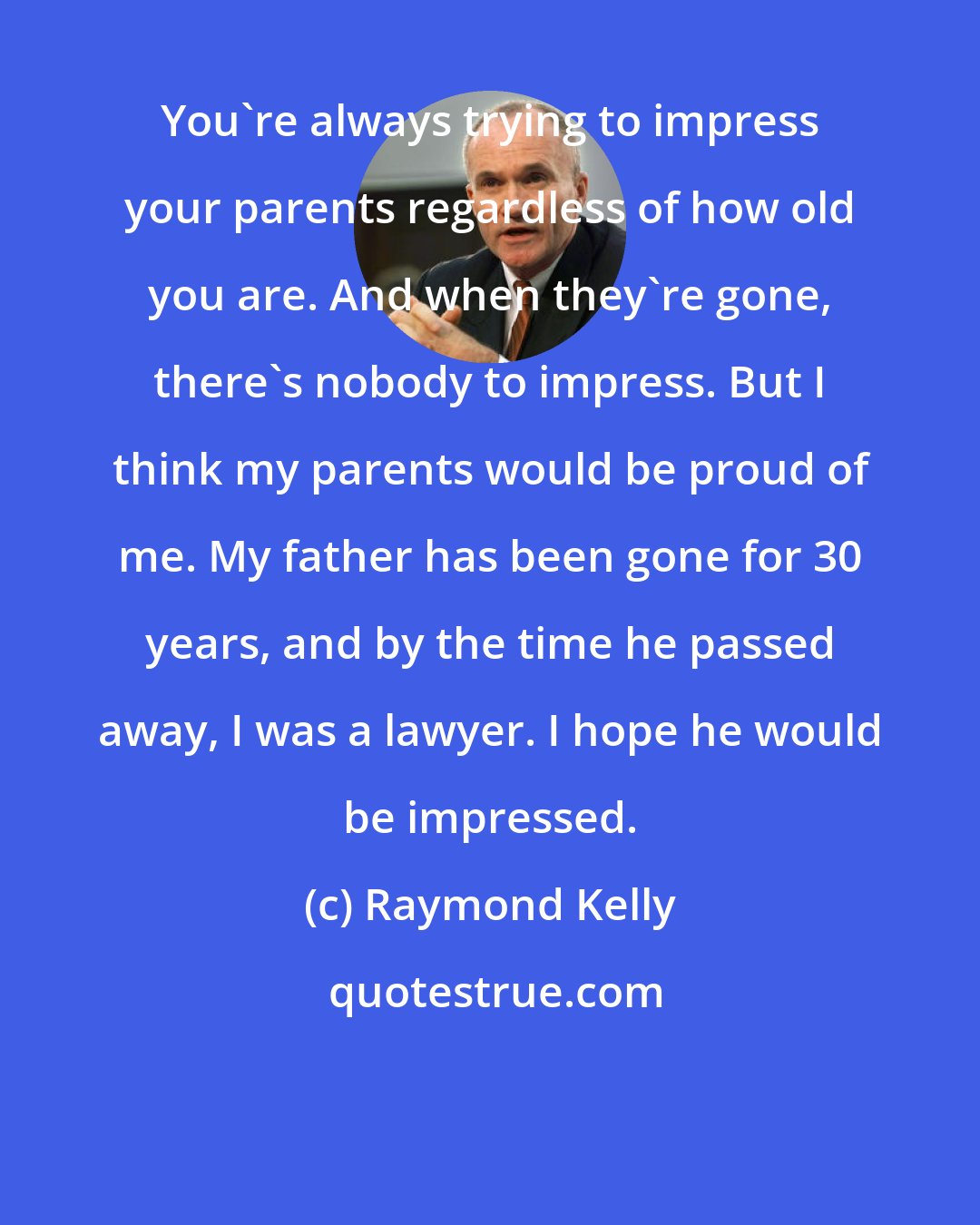 Raymond Kelly: You're always trying to impress your parents regardless of how old you are. And when they're gone, there's nobody to impress. But I think my parents would be proud of me. My father has been gone for 30 years, and by the time he passed away, I was a lawyer. I hope he would be impressed.