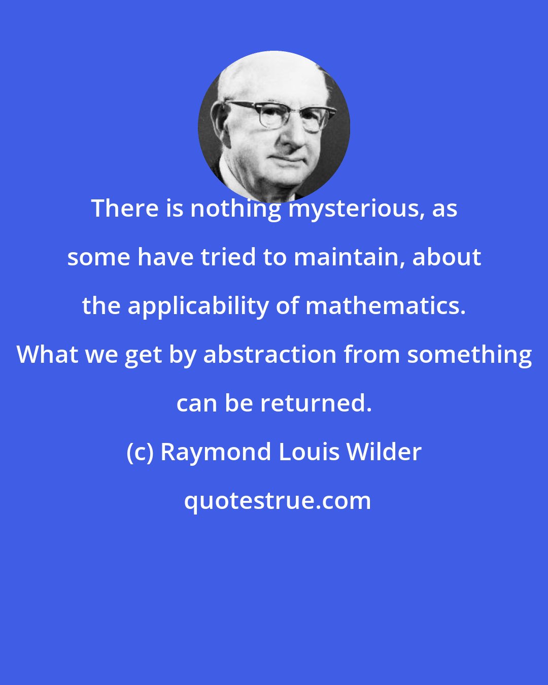 Raymond Louis Wilder: There is nothing mysterious, as some have tried to maintain, about the applicability of mathematics. What we get by abstraction from something can be returned.