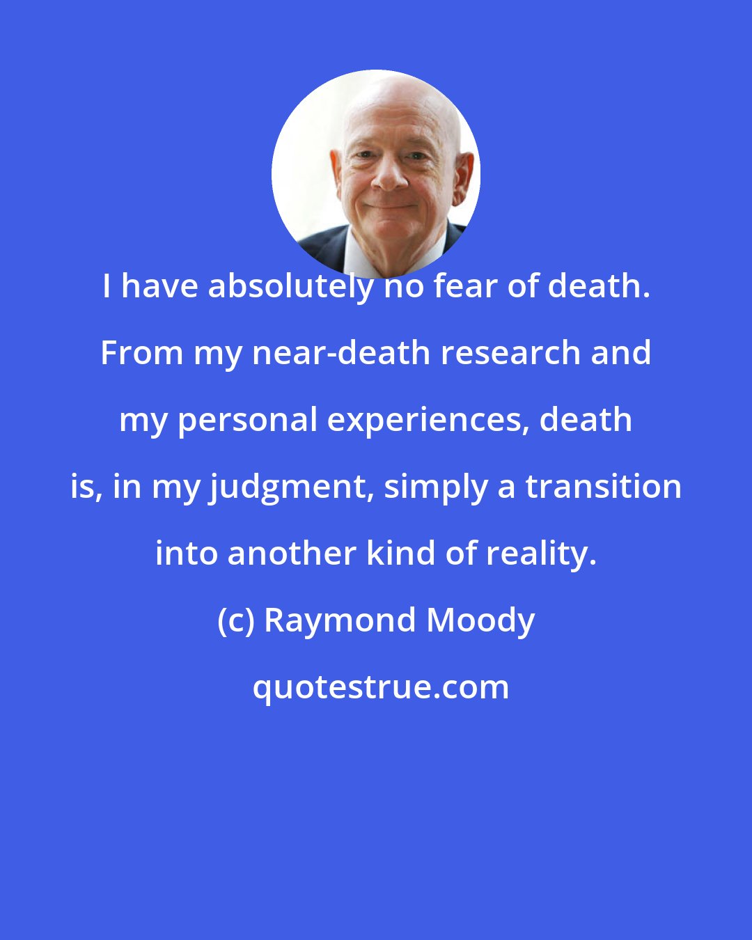 Raymond Moody: I have absolutely no fear of death. From my near-death research and my personal experiences, death is, in my judgment, simply a transition into another kind of reality.